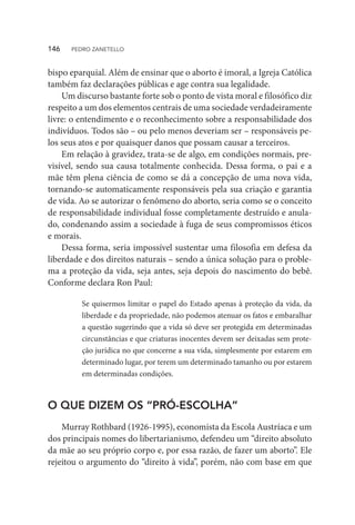 bispo eparquial. Além de ensinar que o aborto é imoral, a Igreja Católica
também faz declarações públicas e age contra sua legalidade.
Um discurso bastante forte sob o ponto de vista moral e filosófico diz
respeito a um dos elementos centrais de uma sociedade verdadeiramente
livre: o entendimento e o reconhecimento sobre a responsabilidade dos
indivíduos. Todos são – ou pelo menos deveriam ser – responsáveis pe-
los seus atos e por quaisquer danos que possam causar a terceiros.
Em relação à gravidez, trata-se de algo, em condições normais, pre-
visível, sendo sua causa totalmente conhecida. Dessa forma, o pai e a
mãe têm plena ciência de como se dá a concepção de uma nova vida,
tornando-se automaticamente responsáveis pela sua criação e garantia
de vida. Ao se autorizar o fenômeno do aborto, seria como se o conceito
de responsabilidade individual fosse completamente destruído e anula-
do, condenando assim a sociedade à fuga de seus compromissos éticos
e morais.
Dessa forma, seria impossível sustentar uma filosofia em defesa da
liberdade e dos direitos naturais – sendo a única solução para o proble-
ma a proteção da vida, seja antes, seja depois do nascimento do bebê.
Conforme declara Ron Paul:
Se quisermos limitar o papel do Estado apenas à proteção da vida, da
liberdade e da propriedade, não podemos atenuar os fatos e embaralhar
a questão sugerindo que a vida só deve ser protegida em determinadas
circunstâncias e que criaturas inocentes devem ser deixadas sem prote-
ção jurídica no que concerne a sua vida, simplesmente por estarem em
determinado lugar, por terem um determinado tamanho ou por estarem
em determinadas condições.
O QUE DIZEM OS “PRÓ-ESCOLHA”
Murray Rothbard (1926-1995), economista da Escola Austríaca e um
dos principais nomes do libertarianismo, defendeu um “direito absoluto
da mãe ao seu próprio corpo e, por essa razão, de fazer um aborto”. Ele
rejeitou o argumento do “direito à vida”, porém, não com base em que
146  PEDRO ZANETELLO
 