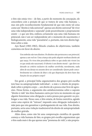 o feto não esteja vivo – de fato, a partir do momento da concepção, ele
concordava com a posição de que se tratava de uma vida humana –,
mas sim pelo reconhecimento fundamental de que não existe tal coisa
como um “direito à vida universal”; apenas um direito universal “de viver
uma vida independente e separada” pode possivelmente e propriamente
existir – e que um feto, embora certamente seja uma vida humana em
potencial, não é um ser independente até o momento do nascimento; é
biologicamente, uma vida “parasitária”, e, portanto, não tem direito legí-
timo sobre a mãe.
Ayn Rand (1905-1982), filósofa criadora do objetivismo, também
comentou em favor do aborto:
Um embrião não tem direitos. Os direitos não pertencem a um potencial,
apenas a um real ser. Uma criança não pode adquirir nenhum direito até
que nasça. Os vivos têm precedência sobre os que ainda não vivem (ou
os que ainda não nasceram). O aborto é um direito moral – que deve ser
deixado ao critério exclusivo da mulher envolvida; moralmente, nada
além de seu desejo no assunto deve ser considerado. Quem pode conce-
bivelmente ter o direito de ditar a ela que disposição ela deve fazer das
funções de seu próprio corpo?
Em geral, a principal linha argumentativa dos grupos pró-escolha
tem base na autopropriedade individual – a mãe e o direito de proprie-
dade sobre o próprio corpo –, um direito de a pessoa estar livre de agres-
sões. Dessa forma, o argumento dos antiaborcionistas sobre o suposto
“direito à vida” dos fetos humanos cairia por terra no momento em que
alguém fomentasse uma obrigação a outra pessoa para garantir ou pro-
longar a sua vida. Nesse caso, o feto estaria, de forma coercitiva, agindo
como uma espécie de “intruso”, impondo uma obrigação indesejada à
mãe para que esta garantisse o prolongamento de sua vida. Esse direito,
portanto, seria uma violação inadmissível do direito de autopropriedade
da mulher grávida.
Além disso, como não há uma comprovação científica de quando
começa a vida humana de fato, os grupos pró-escolha argumentam que
o feto nada mais é do que apenas uma “promessa de vida”, e não propria-
PEDRO ZANETELLO    147
 