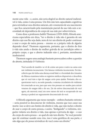 mente uma vida – e, assim, não seria elegível ao direito natural inaliená-
vel à vida, como é uma pessoa. Um feto não tem capacidades cognitivas
para reivindicar seus direitos naturais, até o momento de seu nascimento
– que fica caracterizado pela manutenção parcial da sua vida sem a ne-
cessidade de dependência do corpo de sua mãe por sobrevivência.
Como disse a professora Judith Thomson (1929-2020), filósofa ame-
ricana especialista em ética, “ter o direito à vida não é garantia de um
direito cujo uso lhe seja dado, nem de ter um direito de poder continuar
a usar o corpo de outra pessoa – mesmo se a própria vida de alguém
depender disso”. Thomson argumenta, portanto, que o direito do feto
à vida não anula o direito da mulher grávida de ter jurisdição sobre o
próprio corpo, e que o aborto induzido não é, portanto, moralmente
inadmissível.
Thomson sugere uma analogia bastante provocadora sobre a questão
do aborto, intitulada O Violinista:
Você acorda de manhã e se vê de costas um para o outro na cama com
um violinista inconsciente. Um famoso violinista inconsciente. Foi des-
coberto que ele tinha uma doença renal fatal, e a Sociedade dos Amantes
da Música examinou todos os registros médicos disponíveis e descobriu
que só você tem o tipo de sangue certo para ajudar. Portanto, eles se-
questraram você e, na noite passada, o sistema circulatório do violinista
foi conectado ao seu, para que seus rins possam ser usados ​​
para extrair
venenos do sangue dele e do seu. [Se ele estiver desconectado de você
agora, ele morrerá; mas] em nove meses ele terá se recuperado de sua
doença e poderá ser seguramente desconectado de você.
A filósofa argumenta que nesse exemplo – embora bastante extremo
– seria possível se desconectar do violinista, mesmo que isso cause sua
morte: isso se deve aos limites do direito à vida, que não inclui o direito
de usar o corpo de outra pessoa, e assim, “desligando” o violinista, nin-
guém violaria seu direito à vida, mas apenas o privaria de algo – o uso
do corpo de outra pessoa – ao qual ele não tem direito. “Se você permitir
que ele continue usando seus rins, isso é uma gentileza de sua parte, e
não algo que ele possa reivindicar de você como seu direito.”
148  PEDRO ZANETELLO
 