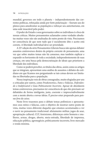 mundial, governos em todo o planeta – independentemente das cor-
rentes políticas, reforçadas ainda por forte polarização – fizeram uso do
pânico para amedrontar as populações e reforçar seu autoritarismo, em
uma sede insaciável pelo poder.
O poder do Estado e seus governantes sobre os indivíduos é o foco de
nossas críticas. Muitos pensamentos aclamados como verdades absolu-
tas muitas vezes não são analisadas de outro ponto de vista. Precisamos
ter consciência de que nem tudo que é socialmente dito e aceito está
correto. A liberdade individual deve ser prioridade.
A 25ª edição da série Pensamentos Liberais busca não apenas debater
assuntos controversos dentro da própria corrente de pensamento, uma
vez que sobre muitos temas não há consenso, mas também explicar e
expandir os horizontes de toda a sociedade, independentemente de suas
crenças, em uma busca pela democratização de ideais que priorizem a
liberdade dos indivíduos.
Como se poderá perceber, os títulos das obras, assim como os artigos
que as integram, apresentam uma análise de assuntos e debates do coti-
diano em que ficamos nos perguntando se tais coisas devem ser limita-
das ou libertadas para a população.
Nossa inspiração veio de obras consagradas, muito elogiadas por uns
e criticadas por outros, como Freakonomics, Fatos e Falácias, Defenden-
do o Indefensável e Guia Politicamente Incorreto. Apesar de abordarem
temas controversos, precisamos ter consciência de que eles precisam ser
debatidos de forma inteligente, justa, coerente e imprescindivelmente
com a mente aberta a novas ideias. É preciso estar preparado para pen-
sar fora da caixa.
Neste livro trazemos para o debate temas polêmicos e apresenta-
mos seus mitos e falácias, com o objetivo de mostrar outro ponto de
vista, muitas vezes diferente daqueles que estamos acostumados a ver
e ouvir no pensamento tradicional: alistamento militar, jogos de azar,
apropriação cultural, CLT, feminismo, diferenças entre homens e mu-
lheres, armas, drogas, aborto, meia-entrada, liberdade de imprensa,
educação pública, agronegócio, politicamente incorreto, livre mercado
e renda mínima.
14  INTRODUÇÃO
 