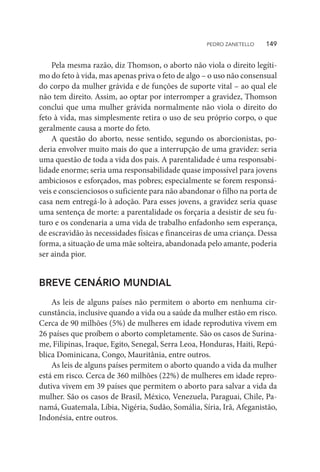 Pela mesma razão, diz Thomson, o aborto não viola o direito legíti-
mo do feto à vida, mas apenas priva o feto de algo – o uso não consensual
do corpo da mulher grávida e de funções de suporte vital – ao qual ele
não tem direito. Assim, ao optar por interromper a gravidez, Thomson
conclui que uma mulher grávida normalmente não viola o direito do
feto à vida, mas simplesmente retira o uso de seu próprio corpo, o que
geralmente causa a morte do feto.
A questão do aborto, nesse sentido, segundo os aborcionistas, po-
deria envolver muito mais do que a interrupção de uma gravidez: seria
uma questão de toda a vida dos pais. A parentalidade é uma responsabi-
lidade enorme; seria uma responsabilidade quase impossível para jovens
ambiciosos e esforçados, mas pobres; especialmente se forem responsá-
veis e conscienciosos o suficiente para não abandonar o filho na porta de
casa nem entregá-lo à adoção. Para esses jovens, a gravidez seria quase
uma sentença de morte: a parentalidade os forçaria a desistir de seu fu-
turo e os condenaria a uma vida de trabalho enfadonho sem esperança,
de escravidão às necessidades físicas e financeiras de uma criança. Dessa
forma, a situação de uma mãe solteira, abandonada pelo amante, poderia
ser ainda pior.
BREVE CENÁRIO MUNDIAL
As leis de alguns países não permitem o aborto em nenhuma cir-
cunstância, inclusive quando a vida ou a saúde da mulher estão em risco.
Cerca de 90 milhões (5%) de mulheres em idade reprodutiva vivem em
26 países que proíbem o aborto completamente. São os casos de Surina-
me, Filipinas, Iraque, Egito, Senegal, Serra Leoa, Honduras, Haiti, Repú-
blica Dominicana, Congo, Mauritânia, entre outros.
As leis de alguns países permitem o aborto quando a vida da mulher
está em risco. Cerca de 360 milhões (22%) de mulheres em idade repro-
dutiva vivem em 39 países que permitem o aborto para salvar a vida da
mulher. São os casos de Brasil, México, Venezuela, Paraguai, Chile, Pa-
namá, Guatemala, Líbia, Nigéria, Sudão, Somália, Síria, Irã, Afeganistão,
Indonésia, entre outros.
PEDRO ZANETELLO    149
 