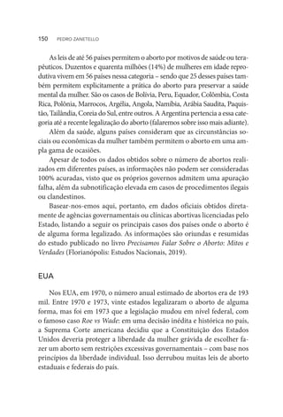As leis de até 56 países permitem o aborto por motivos de saúde ou tera-
pêuticos. Duzentos e quarenta milhões (14%) de mulheres em idade repro-
dutiva vivem em 56 países nessa categoria – sendo que 25 desses países tam-
bém permitem explicitamente a prática do aborto para preservar a saúde
mental da mulher. São os casos de Bolívia, Peru, Equador, Colômbia, Costa
Rica, Polônia, Marrocos, Argélia, Angola, Namíbia, Arábia Saudita, Paquis-
tão, Tailândia, Coreia do Sul, entre outros. A Argentina pertencia a essa cate-
goria até a recente legalização do aborto (falaremos sobre isso mais adiante).
Além da saúde, alguns países consideram que as circunstâncias so-
ciais ou econômicas da mulher também permitem o aborto em uma am-
pla gama de ocasiões.
Apesar de todos os dados obtidos sobre o número de abortos reali-
zados em diferentes países, as informações não podem ser consideradas
100% acuradas, visto que os próprios governos admitem uma apuração
falha, além da subnotificação elevada em casos de procedimentos ilegais
ou clandestinos.
Basear-nos-emos aqui, portanto, em dados oficiais obtidos direta-
mente de agências governamentais ou clínicas abortivas licenciadas pelo
Estado, listando a seguir os principais casos dos países onde o aborto é
de alguma forma legalizado. As informações são oriundas e resumidas
do estudo publicado no livro Precisamos Falar Sobre o Aborto: Mitos e
Verdades (Florianópolis: Estudos Nacionais, 2019).
EUA
Nos EUA, em 1970, o número anual estimado de abortos era de 193
mil. Entre 1970 e 1973, vinte estados legalizaram o aborto de alguma
forma, mas foi em 1973 que a legislação mudou em nível federal, com
o famoso caso Roe vs Wade: em uma decisão inédita e histórica no país,
a Suprema Corte americana decidiu que a Constituição dos Estados
Unidos deveria proteger a liberdade da mulher grávida de escolher fa-
zer um aborto sem restrições excessivas governamentais – com base nos
princípios da liberdade individual. Isso derrubou muitas leis de aborto
estaduais e federais do país.
150  PEDRO ZANETELLO
 