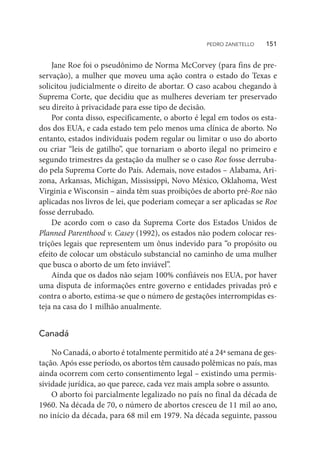 Jane Roe foi o pseudônimo de Norma McCorvey (para fins de pre-
servação), a mulher que moveu uma ação contra o estado do Texas e
solicitou judicialmente o direito de abortar. O caso acabou chegando à
Suprema Corte, que decidiu que as mulheres deveriam ter preservado
seu direito à privacidade para esse tipo de decisão.
Por conta disso, especificamente, o aborto é legal em todos os esta-
dos dos EUA, e cada estado tem pelo menos uma clínica de aborto. No
entanto, estados individuais podem regular ou limitar o uso do aborto
ou criar “leis de gatilho”, que tornariam o aborto ilegal no primeiro e
segundo trimestres da gestação da mulher se o caso Roe fosse derruba-
do pela Suprema Corte do País. Ademais, nove estados – Alabama, Ari-
zona, Arkansas, Michigan, Mississippi, Novo México, Oklahoma, West
Virginia e Wisconsin – ainda têm suas proibições de aborto pré-Roe não
aplicadas nos livros de lei, que poderiam começar a ser aplicadas se Roe
fosse derrubado.
De acordo com o caso da Suprema Corte dos Estados Unidos de
Planned Parenthood v. Casey (1992), os estados não podem colocar res-
trições legais que representem um ônus indevido para “o propósito ou
efeito de colocar um obstáculo substancial no caminho de uma mulher
que busca o aborto de um feto inviável”.
Ainda que os dados não sejam 100% confiáveis nos EUA, por haver
uma disputa de informações entre governo e entidades privadas pró e
contra o aborto, estima-se que o número de gestações interrompidas es-
teja na casa do 1 milhão anualmente.
Canadá
No Canadá, o aborto é totalmente permitido até a 24ª semana de ges-
tação. Após esse período, os abortos têm causado polêmicas no país, mas
ainda ocorrem com certo consentimento legal – existindo uma permis-
sividade jurídica, ao que parece, cada vez mais ampla sobre o assunto.
O aborto foi parcialmente legalizado no país no final da década de
1960. Na década de 70, o número de abortos cresceu de 11 mil ao ano,
no início da década, para 68 mil em 1979. Na década seguinte, passou
PEDRO ZANETELLO    151
 