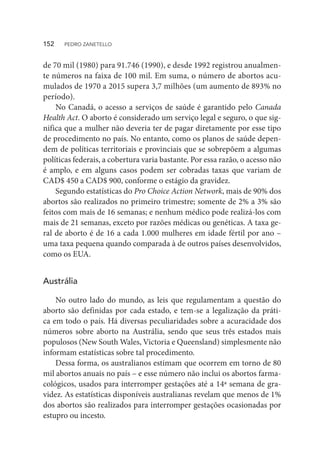de 70 mil (1980) para 91.746 (1990), e desde 1992 registrou anualmen-
te números na faixa de 100 mil. Em suma, o número de abortos acu-
mulados de 1970 a 2015 supera 3,7 milhões (um aumento de 893% no
período).
No Canadá, o acesso a serviços de saúde é garantido pelo Canada
Health Act. O aborto é considerado um serviço legal e seguro, o que sig-
nifica que a mulher não deveria ter de pagar diretamente por esse tipo
de procedimento no país. No entanto, como os planos de saúde depen-
dem de políticas territoriais e provinciais que se sobrepõem a algumas
políticas federais, a cobertura varia bastante. Por essa razão, o acesso não
é amplo, e em alguns casos podem ser cobradas taxas que variam de
CAD$ 450 a CAD$ 900, conforme o estágio da gravidez.
Segundo estatísticas do Pro Choice Action Network, mais de 90% dos
abortos são realizados no primeiro trimestre; somente de 2% a 3% são
feitos com mais de 16 semanas; e nenhum médico pode realizá-los com
mais de 21 semanas, exceto por razões médicas ou genéticas. A taxa ge-
ral de aborto é de 16 a cada 1.000 mulheres em idade fértil por ano –
uma taxa pequena quando comparada à de outros países desenvolvidos,
como os EUA.
Austrália
No outro lado do mundo, as leis que regulamentam a questão do
aborto são definidas por cada estado, e tem-se a legalização da práti-
ca em todo o país. Há diversas peculiaridades sobre a acuracidade dos
números sobre aborto na Austrália, sendo que seus três estados mais
populosos (New South Wales, Victoria e Queensland) simplesmente não
informam estatísticas sobre tal procedimento.
Dessa forma, os australianos estimam que ocorrem em torno de 80
mil abortos anuais no país – e esse número não inclui os abortos farma-
cológicos, usados para interromper gestações até a 14ª semana de gra-
videz. As estatísticas disponíveis australianas revelam que menos de 1%
dos abortos são realizados para interromper gestações ocasionadas por
estupro ou incesto.
152  PEDRO ZANETELLO
 