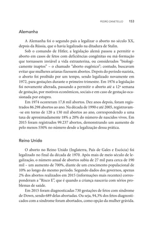 Alemanha
A Alemanha foi o segundo país a legalizar o aborto no século XX,
depois da Rússia, que o havia legalizado na ditadura de Stalin.
Sob o comando de Hitler, a legislação alemã passou a permitir o
aborto em casos de fetos com deficiências congênitas ou má-formação
que tornassem inviável a vida extrauterina, ou considerados “biologi-
camente inaptos” – o chamado “aborto eugênico”; contudo, buscavam
evitar que mulheres arianas fizessem abortos. Depois do período nazista,
o aborto foi proibido por um tempo, sendo legalizado novamente em
1972, para gestações durante o primeiro trimestre. Em 1976 a legislação
foi novamente alterada, passando a permitir o aborto até a 12ª semana
de gestação, por motivos econômicos, sociais e em caso de gestação oca-
sionada por estupro.
Em 1974 ocorreram 17,8 mil abortos. Dez anos depois, foram regis-
trados 86.298 abortos ao ano. Na década de 1990 e até 2005, registravam-
-se em torno de 120 a 130 mil abortos ao ano, correspondendo a uma
taxa de aproximadamente 18% a 20% do número de nascidos vivos. Em
2015 foram registrados 99.237 abortos, demonstrando um aumento de
pelo menos 550% no número desde a legalização dessa prática.
Reino Unido
O aborto no Reino Unido (Inglaterra, País de Gales e Escócia) foi
legalizado no final da década de 1970. Após mais de meio século de le-
galização, o número anual de abortos subiu de 27 mil para cerca de 190
mil – um aumento de 700%, diante de um crescimento populacional de
10% ao longo do mesmo período. Segundo dados dos governos, apenas
2% dos abortos realizados em 2015 (informações mais recentes) corres-
ponderam a “Risco E”, que é quando a criança nasceria com sérios pro-
blemas de saúde.
Em 2015 foram diagnosticadas 730 gestações de fetos com síndrome
de Down, sendo 689 delas abortadas. Ou seja, 94,3% dos fetos diagnosti-
cados com a síndrome foram abortados, como opção da mulher grávida.
PEDRO ZANETELLO    153
 