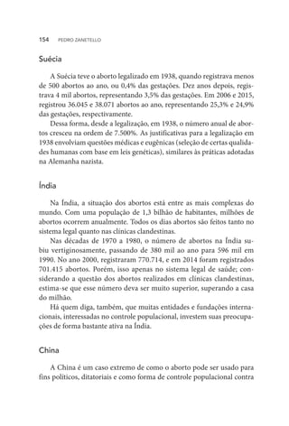 Suécia
A Suécia teve o aborto legalizado em 1938, quando registrava menos
de 500 abortos ao ano, ou 0,4% das gestações. Dez anos depois, regis-
trava 4 mil abortos, representando 3,5% das gestações. Em 2006 e 2015,
registrou 36.045 e 38.071 abortos ao ano, representando 25,3% e 24,9%
das gestações, respectivamente.
Dessa forma, desde a legalização, em 1938, o número anual de abor-
tos cresceu na ordem de 7.500%. As justificativas para a legalização em
1938 envolviam questões médicas e eugênicas (seleção de certas qualida-
des humanas com base em leis genéticas), similares às práticas adotadas
na Alemanha nazista.
Índia
Na Índia, a situação dos abortos está entre as mais complexas do
mundo. Com uma população de 1,3 bilhão de habitantes, milhões de
abortos ocorrem anualmente. Todos os dias abortos são feitos tanto no
sistema legal quanto nas clínicas clandestinas.
Nas décadas de 1970 a 1980, o número de abortos na Índia su-
biu vertiginosamente, passando de 380 mil ao ano para 596 mil em
1990. No ano 2000, registraram 770.714, e em 2014 foram registrados
701.415 abortos. Porém, isso apenas no sistema legal de saúde; con-
siderando a questão dos abortos realizados em clínicas clandestinas,
estima-se que esse número deva ser muito superior, superando a casa
do milhão.
Há quem diga, também, que muitas entidades e fundações interna-
cionais, interessadas no controle populacional, investem suas preocupa-
ções de forma bastante ativa na Índia.
China
A China é um caso extremo de como o aborto pode ser usado para
fins políticos, ditatoriais e como forma de controle populacional contra
154  PEDRO ZANETELLO
 