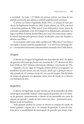 a sociedade. Ao todo, 1,37 bilhão de pessoas sofrem nas mãos de um
partido comunista que adotou o controle populacional coercitivo.
O aborto na China é legalizado desde 1953, e a seleção de sexo por
aborto foi legalmente banida em 1994. O país adotou, em 1970, a terrível
e desumana política do “filho único” (one child policy), como forma de
controlar a população, e em 2013 alegou tê-la abandonado, adotando, no
lugar, a política de limite de dois filhos por casal. Por conta desse contro-
le imoral imposto pelo governo chinês, há décadas casais são forçados a
abortar seus filhos.
Se você quiser saber mais sobre a política do “filho único” na China e
seu rígido e imoral controle populacional – e se você tiver estômago for-
te –, recomendo fortemente o documentário chamado One Child Nation.
Uruguai
O aborto no Uruguai foi legalizado em dezembro de 2012. Os dados
do governo informam que houve um aumento de 7.171 abortos em 2013
para 9.830 em 2017 (últimas informações obtidas), crescimento de 37%.
Segundo a lei em vigor no Uruguai, podem abortar as uruguaias e as
residentes há pelo menos um ano no país, desde que a gestação não te-
nha passado da 12ª semana, ou da 14ª, em caso de estupro. Não há limite
de tempo da gestação se a gestante correr risco de morte ou se houver
má formação do feto.
Argentina
O aborto foi legalizado no país vizinho em 30 de dezembro de 2020,
sendo agora permitido realizar a interrupção da gravidez até a 14ª sema-
na de gestação. Anteriormente, o aborto só era permitido em casos de
estupro ou quando a saúde da mãe estava em risco – permissões seme-
lhantes às da lei brasileira.
Toda gestante poderá ter acesso ao aborto no sistema de saúde, de
forma gratuita e segura, até a 14ª semana de gestação. A nova lei tam-
bém prevê a possibilidade de interrupção da gravidez por tempo inde-
PEDRO ZANETELLO    155
 