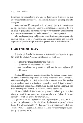 terminado para as mulheres grávidas em decorrência de estupro ou que
estejam correndo risco de vida – únicas condições em que era permitido
até agora.
As menores de 13 anos podem ter acesso ao aborto acompanhadas
de pelo menos um dos pais ou representante legal; adolescentes de 13 a
16 anos só precisarão de autorização se o procedimento comprometer
sua saúde; e as maiores de 16 poderão decidir por conta própria.
A lei também autoriza a objeção de consciência dos médicos que não
queiram participar do aborto, mas desde que encaminhem rapidamente
as pacientes para outros profissionais que realizem o procedimento.
O ABORTO NO BRASIL
O aborto no Brasil é considerado crime, sendo previsto nos artigos
124 a 127 do Código Penal. As penalidades são relativas:
•	 à gestante que decide abortar (1 a 3 anos);
•	 a quem realiza o aborto (3 a 10 anos);
•	 ou a quem leva uma gestante, considerada incapaz, a abortar (3
a 10 anos).
O artigo 128 apresenta as exceções aceitas. Em caso de estupro, quan-
do a mulher denuncia na polícia e faz exame de corpo de delito (posterior-
mente alterado pela Lei 12.845, eliminando-se a necessidade de a mulher
apresentar boletim de ocorrência ou exame de corpo de delito em casos de
violência sexual); e nos casos de indicação médica, quando a gravidez traz
risco de vida para a mulher – o chamado “aborto terapêutico”.
Há possibilidade de interromper a gravidez também quando o feto
não tem condições de sobreviver, por exemplo, se o cérebro não se de-
senvolve – condição chamada “anencefalia”.
Segundo dados da Organização das Nações Unidas (ONU) de 2013,
acontecem todo ano cerca de 3,2 milhões de abortos inseguros (clandes-
tinos) de adolescentes entre 15 e 19 anos nos países mais pobres. Estima-
-se que 70 mil adolescentes morram a cada ano por complicações duran-
te a gravidez ou o parto.
156  PEDRO ZANETELLO
 
