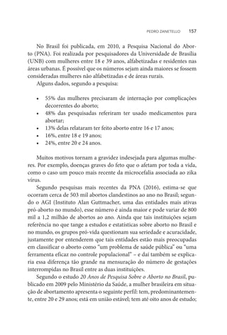 No Brasil foi publicada, em 2010, a Pesquisa Nacional do Abor-
to (PNA). Foi realizada por pesquisadores da Universidade de Brasília
(UNB) com mulheres entre 18 e 39 anos, alfabetizadas e residentes nas
áreas urbanas. É possível que os números sejam ainda maiores se fossem
consideradas mulheres não alfabetizadas e de áreas rurais.
Alguns dados, segundo a pesquisa:
•	 55% das mulheres precisaram de internação por complicações
decorrentes do aborto;
•	 48% das pesquisadas referiram ter usado medicamentos para
abortar;
•	 13% delas relataram ter feito aborto entre 16 e 17 anos;
•	 16%, entre 18 e 19 anos;
•	 24%, entre 20 e 24 anos.
Muitos motivos tornam a gravidez indesejada para algumas mulhe-
res. Por exemplo, doenças graves do feto que o afetam por toda a vida,
como o caso um pouco mais recente da microcefalia associada ao zika
vírus.
Segundo pesquisas mais recentes da PNA (2016), estima-se que
ocorram cerca de 503 mil abortos clandestinos ao ano no Brasil; segun-
do o AGI (Instituto Alan Guttmacher, uma das entidades mais ativas
pró-aborto no mundo), esse número é ainda maior e pode variar de 800
mil a 1,2 milhão de abortos ao ano. Ainda que tais instituições sejam
referência no que tange a estudos e estatísticas sobre aborto no Brasil e
no mundo, os grupos pró-vida questionam sua seriedade e acuracidade,
justamente por entenderem que tais entidades estão mais preocupadas
em classificar o aborto como “um problema de saúde pública” ou “uma
ferramenta eficaz no controle populacional” – e daí também se explica-
ria essa diferença tão grande na mensuração do número de gestações
interrompidas no Brasil entre as duas instituições.
Segundo o estudo 20 Anos de Pesquisa Sobre o Aborto no Brasil, pu-
blicado em 2009 pelo Ministério da Saúde, a mulher brasileira em situa-
ção de abortamento apresenta o seguinte perfil: tem, predominantemen-
te, entre 20 e 29 anos; está em união estável; tem até oito anos de estudo;
PEDRO ZANETELLO    157
 