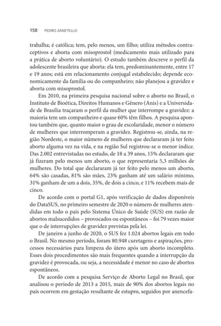 trabalha; é católica; tem, pelo menos, um filho; utiliza métodos contra-
ceptivos e aborta com misoprostol (medicamento mais utilizado para
a prática de aborto voluntário). O estudo também descreve o perfil da
adolescente brasileira que aborta: ela tem, predominantemente, entre 17
e 19 anos; está em relacionamento conjugal estabelecido; depende eco-
nomicamente da família ou do companheiro; não planejou a gravidez e
aborta com misoprostol.
Em 2010, na primeira pesquisa nacional sobre o aborto no Brasil, o
Instituto de Bioética, Direitos Humanos e Gênero (Anis) e a Universida-
de de Brasília traçaram o perfil da mulher que interrompe a gravidez: a
maioria tem um companheiro e quase 60% têm filhos. A pesquisa apon-
tou também que, quanto maior o grau de escolaridade, menor o número
de mulheres que interromperam a gravidez. Registrou-se, ainda, na re-
gião Nordeste, o maior número de mulheres que declararam já ter feito
aborto alguma vez na vida, e na região Sul registrou-se o menor índice.
Das 2.002 entrevistadas no estudo, de 18 a 39 anos, 15% declararam que
já fizeram pelo menos um aborto, o que representaria 5,3 milhões de
mulheres. Do total que declararam já ter feito pelo menos um aborto,
64% são casadas, 81% são mães, 23% ganham até um salário mínimo,
31% ganham de um a dois, 35%, de dois a cinco, e 11% recebem mais de
cinco.
De acordo com o portal G1, após verificação de dados disponíveis
do DataSUS, no primeiro semestre de 2020 o número de mulheres aten-
didas em todo o país pelo Sistema Único de Saúde (SUS) em razão de
abortos malsucedidos – provocados ou espontâneos – foi 79 vezes maior
que o de interrupções de gravidez previstas pela lei.
De janeiro a junho de 2020, o SUS fez 1.024 abortos legais em todo
o Brasil. No mesmo período, foram 80.948 curetagens e aspirações, pro-
cessos necessários para limpeza do útero após um aborto incompleto.
Esses dois procedimentos são mais frequentes quando a interrupção da
gravidez é provocada, ou seja, a necessidade é menor no caso de abortos
espontâneos.
De acordo com a pesquisa Serviço de Aborto Legal no Brasil, que
analisou o período de 2013 a 2015, mais de 90% dos abortos legais no
país ocorrem em gestação resultante de estupro, seguidos por anencefa-
158  PEDRO ZANETELLO
 