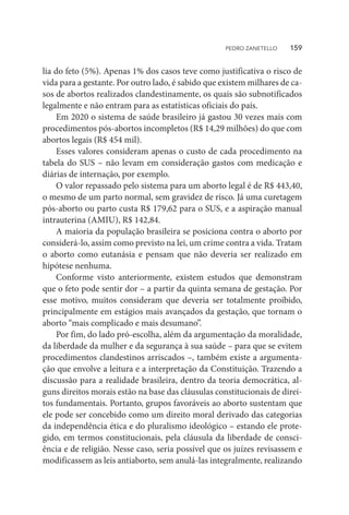 lia do feto (5%). Apenas 1% dos casos teve como justificativa o risco de
vida para a gestante. Por outro lado, é sabido que existem milhares de ca-
sos de abortos realizados clandestinamente, os quais são subnotificados
legalmente e não entram para as estatísticas oficiais do país.
Em 2020 o sistema de saúde brasileiro já gastou 30 vezes mais com
procedimentos pós-abortos incompletos (R$ 14,29 milhões) do que com
abortos legais (R$ 454 mil).
Esses valores consideram apenas o custo de cada procedimento na
tabela do SUS – não levam em consideração gastos com medicação e
diárias de internação, por exemplo.
O valor repassado pelo sistema para um aborto legal é de R$ 443,40,
o mesmo de um parto normal, sem gravidez de risco. Já uma curetagem
pós-aborto ou parto custa R$ 179,62 para o SUS, e a aspiração manual
intrauterina (AMIU), R$ 142,84.
A maioria da população brasileira se posiciona contra o aborto por
considerá-lo, assim como previsto na lei, um crime contra a vida. Tratam
o aborto como eutanásia e pensam que não deveria ser realizado em
hipótese nenhuma.
Conforme visto anteriormente, existem estudos que demonstram
que o feto pode sentir dor – a partir da quinta semana de gestação. Por
esse motivo, muitos consideram que deveria ser totalmente proibido,
principalmente em estágios mais avançados da gestação, que tornam o
aborto “mais complicado e mais desumano”.
Por fim, do lado pró-escolha, além da argumentação da moralidade,
da liberdade da mulher e da segurança à sua saúde – para que se evitem
procedimentos clandestinos arriscados –, também existe a argumenta-
ção que envolve a leitura e a interpretação da Constituição. Trazendo a
discussão para a realidade brasileira, dentro da teoria democrática, al-
guns direitos morais estão na base das cláusulas constitucionais de direi-
tos fundamentais. Portanto, grupos favoráveis ao aborto sustentam que
ele pode ser concebido como um direito moral derivado das categorias
da independência ética e do pluralismo ideológico – estando ele prote-
gido, em termos constitucionais, pela cláusula da liberdade de consci-
ência e de religião. Nesse caso, seria possível que os juízes revisassem e
modificassem as leis antiaborto, sem anulá-las integralmente, realizando
PEDRO ZANETELLO    159
 