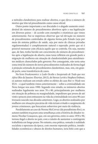 a métodos clandestinos para realizar abortos, o que eleva o número de
mortes que têm tal procedimento como causa oficial.
Outro ponto importante a ser discutido é o alegado aumento consi-
derável do número de procedimentos abortivos após a sua legalização
em diversos países – de acordo com exemplos e estatísticas que vimos
anteriormente. Faz-se imperioso observar que tal elevação no número
de procedimentos controlados de alguma forma pelo Estado (seja por
meio do sistema público de saúde, seja por meio de clínicas privadas
regulamentadas) é completamente natural e esperado, posto que só é
possível mensurar com eficácia aquilo que se controla. Ou seja, mesmo
que, de fato, tenha havido um crescimento do número de procedimen-
tos após a legalização do aborto, essas taxas refletem em grande parte a
migração de mulheres em situação de clandestinidade para atendimen-
tos médicos chancelados pelo governo. Por conseguinte, não seria uma
soma total do número de novos procedimentos realizados de forma legal
à projeção estimada de procedimentos clandestinos, mas, sim, em gran-
de parte, uma transferência de casos.
No livro Freakonomics: o Lado Oculto e Inesperado de Tudo que nos
Afeta (Rio de Janeiro: Elsevier, 2012), de Steven Levitt e Stephen Dubner,
os autores realizam um estudo sobre os efeitos do caso Roe vs Wade nos
EUA – o qual também vimos anteriormente – sobre a criminalidade em
Nova Iorque nos anos 1990. Segundo esse estudo, os inúmeros abortos
realizados legalmente nos anos 70 e 80, principalmente por mulheres
em situação de pobreza ou marginalidade, impediram que jovens de até
vinte e poucos anos entrassem na vida da criminalidade nos anos 90 caso
tivessem nascido nas décadas anteriores. Logo, os abortos realizados por
mulheres em situações precárias de vida teriam evitado o surgimento de
jovens criminosos, que buscariam sobreviver por meio da violência.
Paralelamente ao caso de Norma McCorvey (de pseudônimo Roe), os
autores também traçaram uma semelhança com a história do ditador ro-
meno Nicolae Ceaușescu, que, em seu governo, entre os anos 1970 e 90,
tornou ilegal o aborto no país, com o intuito de aumentar o contingente
trabalhista em longo prazo. No entanto, essa prática, somada à realidade
socialista e opressora da época, com enorme repressão política, instabi-
lidades econômicas e abusos de direitos humanos, teria feito com que a
PEDRO ZANETELLO    161
 
