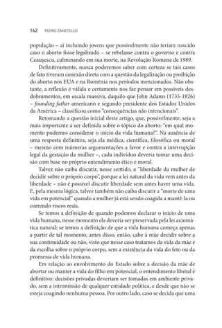 população – aí incluindo jovens que possivelmente não teriam nascido
caso o aborto fosse legalizado – se rebelasse contra o governo e contra
Ceaușescu, culminando em sua morte, na Revolução Romena de 1989.
Definitivamente, nunca poderemos saber com certeza se tais casos
de fato tiveram conexão direta com a questão da legalização ou proibição
do aborto nos EUA e na Romênia nos períodos mencionados. Não obs-
tante, a reflexão é válida e certamente nos faz pensar em possíveis des-
dobramentos, em escala massiva, daquilo que John Adams (1735-1826)
– founding father americano e segundo presidente dos Estados Unidos
da América – classificou como “consequências não intencionais”.
Retomando a questão inicial deste artigo, que, possivelmente, seja a
mais importante a ser definida sobre o tópico do aborto: “em qual mo-
mento podemos considerar o início da vida humana?”. Na ausência de
uma resposta definitiva, seja ela médica, científica, filosófica ou moral
– mesmo com inúmeras argumentações a favor e contra a interrupção
legal da gestação da mulher –, cada indivíduo deveria tomar uma deci-
são com base no próprio entendimento ético e moral.
Talvez não caiba discutir, nesse sentido, a “liberdade da mulher de
decidir sobre o próprio corpo”, porque a lei natural da vida vem antes da
liberdade – não é possível discutir liberdade sem antes haver uma vida.
E, pela mesma lógica, talvez também não caiba discutir a “morte de uma
vida em potencial” quando a mulher já está sendo coagida a mantê-la ou
correndo riscos reais.
Se temos a definição de quando podemos declarar o início de uma
vida humana, nesse momento ela deveria ser preservada pela lei axiomá-
tica natural; se temos a definição de que a vida humana começa apenas
a partir de tal momento, antes disso, então, cabe à mãe decidir sobre a
sua continuidade ou não, visto que nesse caso tratamos da vida da mãe e
da escolha sobre o próprio corpo, sem a existência da vida do feto ou da
promessa de vida humana.
Em relação ao envolvimento do Estado sobre a decisão da mãe de
abortar ou manter a vida do filho em potencial, o entendimento liberal é
definitivo: decisões privadas deveriam ser tomadas em ambiente priva-
do, sem a intromissão de qualquer entidade política, e desde que não se
esteja coagindo nenhuma pessoa. Por outro lado, caso se decida que uma
162  PEDRO ZANETELLO
 