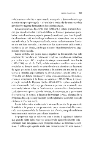 vida humana – de fato – esteja sendo ameaçada, o Estado deveria agir
moralmente para protegê-la – assumindo a realidade de uma sociedade
gerida sob o regime democrático dos sistemas atuais.
Em contrapartida, de acordo com Rothbard, o Estado é uma institui-
ção que não deveria ter responsabilidade de fornecer proteção à popu-
lação, e não deveríamos pagar impostos (coercitivos) para isso. Segundo
ele, deveriam existir entidades privadas como alternativas para atender
aos indivíduos de forma personalizada, como verdadeiramente funcio-
na em um livre mercado. Já na opinião dos economistas utilitaristas, a
existência de um Estado, ainda que mínimo, é fundamental para a orga-
nização em sociedade.
Nesse sentido, um ponto muito negativo da lei natural é ter sido
amplamente vinculada ao Estado em vez de ser vinculada ao indivíduo,
por muito tempo. Até o surgimento dos pensamentos de John Locke
(1632-1704), no século XVII, as leis naturais eram diretamente refe-
renciadas ao Estado, sendo ele considerado uma instituição detentora
de ações positivas. Locke incorporou a lei natural em muitas de suas
teorias e filosofia, especialmente na obra Segundo Tratado Sobre o Go-
verno. Há um debate considerável sobre se sua concepção de lei natural
era mais semelhante à de Tomás de Aquino (1225-1274) ou à reinter-
pretação radical de Thomas Hobbes (1588-1679), embora o efeito do
entendimento de Locke seja geralmente expresso em termos de uma
revisão de Hobbes sobre os fundamentos contratualistas hobbesianos.
Locke inverteu a prescrição de Hobbes, dizendo que, se o governante
fosse contra a lei natural e deixasse de proteger “a vida, a liberdade e a
propriedade”, as pessoas poderiam justificadamente derrubar o Estado
existente e criar um novo.
Locke influenciou diretamente o desenvolvimento do pensamento
libertário, e foi graças a esse pensamento que a economia de livre mer-
cado teve oportunidade de demonstrar sua eficácia, na qual também se
baseiam muitos autores e pensadores libertários.
Se pegarmos hoje os países em que o aborto é legalizado, veremos
que grande parte deles pode ser considerada economicamente livre –
aparecem bem ranqueados nos principais índices de liberdade econô-
mica. É sabido que, quanto mais livre economicamente uma nação é,
PEDRO ZANETELLO    163
 