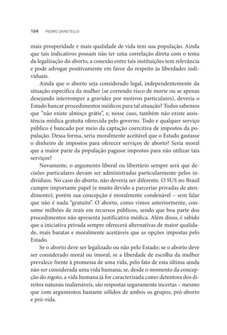 mais prosperidade e mais qualidade de vida tem sua população. Ainda
que tais indicativos possam não ter uma correlação direta com o tema
da legalização do aborto, a conexão entre tais instituições tem relevância
e pode advogar positivamente em favor do respeito às liberdades indi-
viduais.
Ainda que o aborto seja considerado legal, independentemente da
situação específica da mulher (se correndo risco de morte ou se apenas
desejando interromper a gravidez por motivos particulares), deveria o
Estado bancar procedimentos médicos para tal situação? Todos sabemos
que “não existe almoço grátis”, e, nesse caso, também não existe assis-
tência médica gratuita oferecida pelo governo. Todo e qualquer serviço
público é bancado por meio da captação coercitiva de impostos da po-
pulação. Dessa forma, seria moralmente aceitável que o Estado gastasse
o dinheiro de impostos para oferecer serviços de aborto? Seria moral
que a maior parte da população pagasse impostos para não utilizar tais
serviços?
Novamente, o argumento liberal ou libertário sempre será que de-
cisões particulares devam ser administradas particularmente pelos in-
divíduos. No caso do aborto, não deveria ser diferente. O SUS no Brasil
cumpre importante papel (e muito devido a parcerias privadas de aten-
dimento), porém sua concepção é moralmente condenável – sem falar
que não é nada “gratuito”. O aborto, como vimos anteriormente, con-
some milhões de reais em recursos públicos, sendo que boa parte dos
procedimentos não apresenta justificativa médica. Além disso, é sabido
que a iniciativa privada sempre oferecerá alternativas de maior qualida-
de, mais baratas e moralmente aceitáveis que as opções impostas pelo
Estado.
Se o aborto deve ser legalizado ou não pelo Estado; se o aborto deve
ser considerado moral ou imoral; se a liberdade de escolha da mulher
prevalece frente à promessa de uma vida, pelo fato de esta última ainda
não ser considerada uma vida humana; se, desde o momento da concep-
ção do zigoto, a vida humana já for caracterizada como detentora dos di-
reitos naturais inalienáveis, são respostas seguramente incertas – mesmo
que com argumentos bastante sólidos de ambos os grupos, pró-aborto
e pró-vida.
164  PEDRO ZANETELLO
 