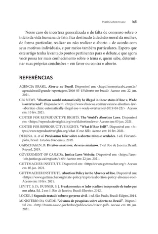 Nesse caso de incerteza generalizada e de falta de consenso sobre o
início da vida humana de fato, fica destinado à decisão moral da mulher,
de forma particular, realizar ou não realizar o aborto – de acordo com
seus motivos individuais, e por meios também particulares. Espero que
este artigo tenha levantado pontos pertinentes para o debate, e que agora
você possa ter mais conhecimento sobre o tema e, quem sabe, determi-
nar suas próprias conclusões – em favor ou contra o aborto.
REFERÊNCIAS
AGÊNCIA BRASIL. Aborto no Brasil. Disponível em: <http://memoria.ebc.com.br/
agenciabrasil/grande-reportagem/2008-05-15/aborto-no-brasil> Acesso em: 22 jan.
2021.
CBS NEWS. “Abortion would automatically be illegal in these states if Roe v. Wade
is overturned”. Disponível em: <https://www.cbsnews.com/news/new-abortion-law-
-abortion-clinic-automatically-illegal-roe-v-wade-overturned-2019-04-22/> Acesso
em: 10 fev. 2021.
CENTER FOR REPRODUCTIVE RIGHTS. The World’s Abortion Laws. Disponível
em: <https://reproductiverights.org/worldabortionlaws> Acesso em: 03 jan. 2021.
CENTER FOR REPRODUCTIVE RIGHTS. “What If Roe Fell?”. Disponível em: <ht-
tps://www.reproductiverights.org/what-if-roe-fell> Acesso em: 10 fev. 2021.
DEROSA, A. et al. Precisamos falar sobre o aborto: mitos e verdades. 3 ed. Florianó-
polis, Brasil: Estudos Nacionais, 2019.
GARSCHAGEN, B. Direitos máximos, deveres mínimos. 7 ed. Rio de Janeiro, Brasil:
Record, 2019.
GOVERNMENT OF CANADA. Justice Laws Website. Disponível em: <https://laws-
-lois.justice.gc.ca/eng/acts/c-6/> Acesso em: 22 jan. 2021.
GUTTMACHER INSTITUTE. Disponível em: <https://www.guttmacher.org/> Acesso
em: 03 jan. 2021.
GUTTMACHER INSTITUTE. Abortion Policy in the Absence of Roe. Disponível em:
<https://www.guttmacher.org/state-policy/explore/abortion-policy-absence-roe>
Acesso em: 10 fev. 2021.
LEVITT, S. D.; DUBNER, S. J. Freakonomics: o lado oculto e inesperado de tudo que
nos afeta. Ed. 2 em 1. Rio de Janeiro, Brasil: Elsevier, 2012.
LOCKE, J. Segundo tratado sobre o governo civil. 1 ed. São Paulo, Brasil: Edipro, 2014.
MINISTÉRIO DA SAÚDE. “20 anos de pesquisas sobre aborto no Brasil”. Disponí-
vel em: <http://bvsms.saude.gov.br/bvs/publicacoes/livreto.pdf> Acesso em: 08 jan.
2021.
PEDRO ZANETELLO    165
 