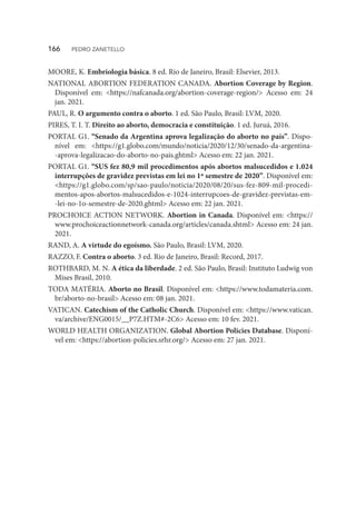 MOORE, K. Embriologia básica. 8 ed. Rio de Janeiro, Brasil: Elsevier, 2013.
NATIONAL ABORTION FEDERATION CANADA. Abortion Coverage by Region.
Disponível em: <https://nafcanada.org/abortion-coverage-region/> Acesso em: 24
jan. 2021.
PAUL, R. O argumento contra o aborto. 1 ed. São Paulo, Brasil: LVM, 2020.
PIRES, T. I. T. Direito ao aborto, democracia e constituição. 1 ed. Juruá, 2016.
PORTAL G1. “Senado da Argentina aprova legalização do aborto no país”. Dispo-
nível em: <https://g1.globo.com/mundo/noticia/2020/12/30/senado-da-argentina-
-aprova-legalizacao-do-aborto-no-pais.ghtml> Acesso em: 22 jan. 2021.
PORTAL G1. “SUS fez 80,9 mil procedimentos após abortos malsucedidos e 1.024
interrupções de gravidez previstas em lei no 1º semestre de 2020”. Disponível em:
<https://g1.globo.com/sp/sao-paulo/noticia/2020/08/20/sus-fez-809-mil-procedi-
mentos-apos-abortos-malsucedidos-e-1024-interrupcoes-de-gravidez-previstas-em-
-lei-no-1o-semestre-de-2020.ghtml> Acesso em: 22 jan. 2021.
PROCHOICE ACTION NETWORK. Abortion in Canada. Disponível em: <https://
www.prochoiceactionnetwork-canada.org/articles/canada.shtml> Acesso em: 24 jan.
2021.
RAND, A. A virtude do egoísmo. São Paulo, Brasil: LVM, 2020.
RAZZO, F. Contra o aborto. 3 ed. Rio de Janeiro, Brasil: Record, 2017.
ROTHBARD, M. N. A ética da liberdade. 2 ed. São Paulo, Brasil: Instituto Ludwig von
Mises Brasil, 2010.
TODA MATÉRIA. Aborto no Brasil. Disponível em: <https://www.todamateria.com.
br/aborto-no-brasil> Acesso em: 08 jan. 2021.
VATICAN. Catechism of the Catholic Church. Disponível em: <https://www.vatican.
va/archive/ENG0015/__P7Z.HTM#-2C6> Acesso em: 10 fev. 2021.
WORLD HEALTH ORGANIZATION. Global Abortion Policies Database. Disponí-
vel em: <https://abortion-policies.srhr.org/> Acesso em: 27 jan. 2021.
166  PEDRO ZANETELLO
 