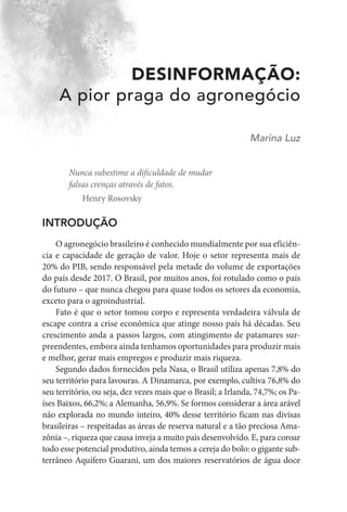 DESINFORMAÇÃO:
A pior praga do agronegócio
Marina Luz
Nunca subestime a dificuldade de mudar
falsas crenças através de fatos.
Henry Rosovsky
INTRODUÇÃO
O agronegócio brasileiro é conhecido mundialmente por sua eficiên-
cia e capacidade de geração de valor. Hoje o setor representa mais de
20% do PIB, sendo responsável pela metade do volume de exportações
do país desde 2017. O Brasil, por muitos anos, foi rotulado como o país
do futuro – que nunca chegou para quase todos os setores da economia,
exceto para o agroindustrial.
Fato é que o setor tomou corpo e representa verdadeira válvula de
escape contra a crise econômica que atinge nosso país há décadas. Seu
crescimento anda a passos largos, com atingimento de patamares sur-
preendentes, embora ainda tenhamos oportunidades para produzir mais
e melhor, gerar mais empregos e produzir mais riqueza.
Segundo dados fornecidos pela Nasa, o Brasil utiliza apenas 7,8% do
seu território para lavouras. A Dinamarca, por exemplo, cultiva 76,8% do
seu território, ou seja, dez vezes mais que o Brasil; a Irlanda, 74,7%; os Pa-
íses Baixos, 66,2%; a Alemanha, 56,9%. Se formos considerar a área arável
não explorada no mundo inteiro, 40% desse território ficam nas divisas
brasileiras – respeitadas as áreas de reserva natural e a tão preciosa Ama-
zônia –, riqueza que causa inveja a muito país desenvolvido. E, para coroar
todo esse potencial produtivo, ainda temos a cereja do bolo: o gigante sub-
terrâneo Aquífero Guarani, um dos maiores reservatórios de água doce
 