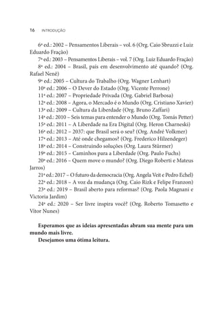 6ª ed.: 2002 – Pensamentos Liberais – vol. 6 (Org. Caio Sbruzzi e Luiz
Eduardo Fração)
7ª ed.: 2003 – Pensamentos Liberais – vol. 7 (Org. Luiz Eduardo Fração)
8ª ed.: 2004 – Brasil, país em desenvolvimento até quando? (Org.
Rafael Nenê)
9ª ed.: 2005 – Cultura do Trabalho (Org. Wagner Lenhart)
10ª ed.: 2006 – O Dever do Estado (Org. Vicente Perrone)
11ª ed.: 2007 – Propriedade Privada (Org. Gabriel Barbosa)
12ª ed.: 2008 – Agora, o Mercado é o Mundo (Org. Cristiano Xavier)
13ª ed.: 2009 – Cultura da Liberdade (Org. Bruno Zaffari)
14ª ed.: 2010 – Seis temas para entender o Mundo (Org. Tomás Petter)
15ª ed.: 2011 – A Liberdade na Era Digital (Org. Heron Charneski)
16ª ed.: 2012 – 2037: que Brasil será o seu? (Org. André Volkmer)
17ª ed.: 2013 – Até onde chegamos? (Org. Frederico Hilzendeger)
18ª ed.: 2014 – Construindo soluções (Org. Laura Stürmer)
19ª ed.: 2015 – Caminhos para a Liberdade (Org. Paulo Fuchs)
20ª ed.: 2016 – Quem move o mundo? (Org. Diego Roberti e Mateus
Jarros)
21ª ed.: 2017 – O futuro da democracia (Org. Angela Veit e Pedro Echel)
22ª ed.: 2018 – A voz da mudança (Org. Caio Rizk e Felipe Franzon)
23ª ed.: 2019 – Brasil aberto para reformas? (Org. Paola Magnani e
Victoria Jardim)
24ª ed.: 2020 – Ser livre inspira você? (Org. Roberto Tomasetto e
Vítor Nunes)
Esperamos que as ideias apresentadas abram sua mente para um
mundo mais livre.
Desejamos uma ótima leitura.
16  INTRODUÇÃO
 
