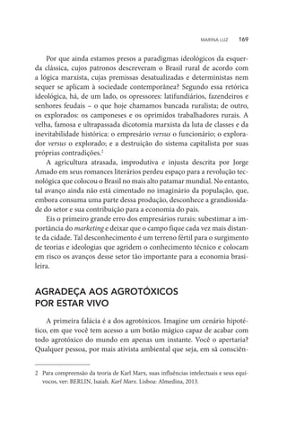 Por que ainda estamos presos a paradigmas ideológicos da esquer-
da clássica, cujos patronos descreveram o Brasil rural de acordo com
a lógica marxista, cujas premissas desatualizadas e deterministas nem
sequer se aplicam à sociedade contemporânea? Segundo essa retórica
ideológica, há, de um lado, os opressores: latifundiários, fazendeiros e
senhores feudais – o que hoje chamamos bancada ruralista; de outro,
os explorados: os camponeses e os oprimidos trabalhadores rurais. A
velha, famosa e ultrapassada dicotomia marxista da luta de classes e da
inevitabilidade histórica: o empresário versus o funcionário; o explora-
dor versus o explorado; e a destruição do sistema capitalista por suas
próprias contradições.2
A agricultura atrasada, improdutiva e injusta descrita por Jorge
Amado em seus romances literários perdeu espaço para a revolução tec-
nológica que colocou o Brasil no mais alto patamar mundial. No entanto,
tal avanço ainda não está cimentado no imaginário da população, que,
embora consuma uma parte dessa produção, desconhece a grandiosida-
de do setor e sua contribuição para a economia do país.
Eis o primeiro grande erro dos empresários rurais: subestimar a im-
portância do marketing e deixar que o campo fique cada vez mais distan-
te da cidade. Tal desconhecimento é um terreno fértil para o surgimento
de teorias e ideologias que agridem o conhecimento técnico e colocam
em risco os avanços desse setor tão importante para a economia brasi-
leira.
AGRADEÇA AOS AGROTÓXICOS
POR ESTAR VIVO
A primeira falácia é a dos agrotóxicos. Imagine um cenário hipoté-
tico, em que você tem acesso a um botão mágico capaz de acabar com
todo agrotóxico do mundo em apenas um instante. Você o apertaria?
Qualquer pessoa, por mais ativista ambiental que seja, em sã consciên-
2	 Para compreensão da teoria de Karl Marx, suas influências intelectuais e seus equí-
vocos, ver: BERLIN, Isaiah. Karl Marx. Lisboa: Almedina, 2013.
MARINA LUZ    169
 
