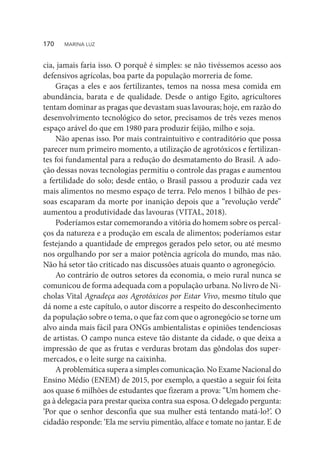 cia, jamais faria isso. O porquê é simples: se não tivéssemos acesso aos
defensivos agrícolas, boa parte da população morreria de fome.
Graças a eles e aos fertilizantes, temos na nossa mesa comida em
abundância, barata e de qualidade. Desde o antigo Egito, agricultores
tentam dominar as pragas que devastam suas lavouras; hoje, em razão do
desenvolvimento tecnológico do setor, precisamos de três vezes menos
espaço arável do que em 1980 para produzir feijão, milho e soja.
Não apenas isso. Por mais contraintuitivo e contraditório que possa
parecer num primeiro momento, a utilização de agrotóxicos e fertilizan-
tes foi fundamental para a redução do desmatamento do Brasil. A ado-
ção dessas novas tecnologias permitiu o controle das pragas e aumentou
a fertilidade do solo; desde então, o Brasil passou a produzir cada vez
mais alimentos no mesmo espaço de terra. Pelo menos 1 bilhão de pes-
soas escaparam da morte por inanição depois que a “revolução verde”
aumentou a produtividade das lavouras (VITAL, 2018).
Poderíamos estar comemorando a vitória do homem sobre os percal-
ços da natureza e a produção em escala de alimentos; poderíamos estar
festejando a quantidade de empregos gerados pelo setor, ou até mesmo
nos orgulhando por ser a maior potência agrícola do mundo, mas não.
Não há setor tão criticado nas discussões atuais quanto o agronegócio.
Ao contrário de outros setores da economia, o meio rural nunca se
comunicou de forma adequada com a população urbana. No livro de Ni-
cholas Vital Agradeça aos Agrotóxicos por Estar Vivo, mesmo título que
dá nome a este capítulo, o autor discorre a respeito do desconhecimento
da população sobre o tema, o que faz com que o agronegócio se torne um
alvo ainda mais fácil para ONGs ambientalistas e opiniões tendenciosas
de artistas. O campo nunca esteve tão distante da cidade, o que deixa a
impressão de que as frutas e verduras brotam das gôndolas dos super-
mercados, e o leite surge na caixinha.
A problemática supera a simples comunicação. No Exame Nacional do
Ensino Médio (ENEM) de 2015, por exemplo, a questão a seguir foi feita
aos quase 6 milhões de estudantes que fizeram a prova: “Um homem che-
ga à delegacia para prestar queixa contra sua esposa. O delegado pergunta:
‘Por que o senhor desconfia que sua mulher está tentando matá-lo?’. O
cidadão responde: ‘Ela me serviu pimentão, alface e tomate no jantar. E de
170  MARINA LUZ
 