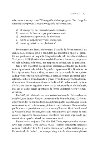 sobremesa, morango e uva’.” Em seguida, vinha a pergunta: “Na charge há
uma crítica ao processo produtivo agrícola relacionada ao...
a)	 elevado preço das mercadorias do comércio.
b)	 aumento da demanda por produtos naturais.
c)	 crescimento da produção de alimentos.
d)	 hábito de adquirir derivados industriais.
e)	 uso de agrotóxicos nas plantações.”
Por estarmos no Brasil, onde o tema é tratado de forma passional e a
ciência não é levada a sério, o candidato que assinalou a opção “e” garan-
tiu sua pontuação. A pergunta foi questionada pelo jornalista Nicholas
Vital, mas o INEP (Instituto Nacional de Estudos e Pesquisas), responsá-
vel pela elaboração da prova, não respondeu à solicitação do jornalista.
Não é raro encontrar, nas apostilas escolares, conteúdos que hostili-
zam a agropecuária brasileira. Segundo o agrônomo Xico Graziano, no
livro Agricultura: Fatos e Mitos, os materiais retratam de forma equivo-
cada, preconceituosa e desinformada o setor. É comum encontrar gene-
ralizações sobre o tema, levando a graves erros de interpretação, descon-
siderando as dimensões continentais do Brasil. O problema não está em
dar luz aos pontos negativos e mostrar as oportunidades de melhoria,
mas em os dados serem apontados de forma unilateral e com viés ten-
dencioso.
Em 2012, foi publicado um estudo dos cientistas da Universidade de
Stanford, nos Estados Unidos, que revisou de forma detalhada 237 estu-
dos produzidos no mundo todo, nas últimas quatro décadas, que faziam
comparações entre alimentos orgânicos e convencionais. Os resultados,
publicados nas prestigiosas revistas Annals of Internal Medicine e Journal
of National Cancer Institute, mostram, mais uma vez, que, apesar de mais
caros, os orgânicos não eram mais nutritivos nem mais seguros do que
seus similares produzidos de forma convencional.
Em entrevista ao jornal The New York Times, o pesquisador respon-
sável pelo trabalho, Dena Bravata, relata: “Ficamos totalmente surpresos
com os resultados”. Em 2014, outra pesquisa reveladora realizada pela
Universidade de Oxford concluiu que a ingestão de alimentos orgânicos
MARINA LUZ    171
 