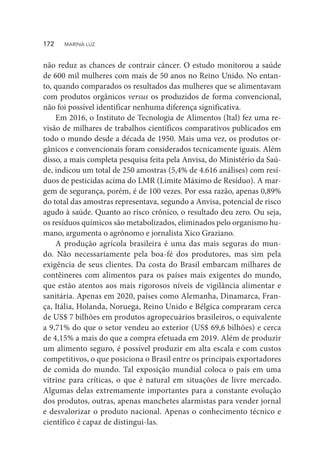 não reduz as chances de contrair câncer. O estudo monitorou a saúde
de 600 mil mulheres com mais de 50 anos no Reino Unido. No entan-
to, quando comparados os resultados das mulheres que se alimentavam
com produtos orgânicos versus os produzidos de forma convencional,
não foi possível identificar nenhuma diferença significativa.
Em 2016, o Instituto de Tecnologia de Alimentos (Ital) fez uma re-
visão de milhares de trabalhos científicos comparativos publicados em
todo o mundo desde a década de 1950. Mais uma vez, os produtos or-
gânicos e convencionais foram considerados tecnicamente iguais. Além
disso, a mais completa pesquisa feita pela Anvisa, do Ministério da Saú-
de, indicou um total de 250 amostras (5,4% de 4.616 análises) com resí-
duos de pesticidas acima do LMR (Limite Máximo de Resíduo). A mar-
gem de segurança, porém, é de 100 vezes. Por essa razão, apenas 0,89%
do total das amostras representava, segundo a Anvisa, potencial de risco
agudo à saúde. Quanto ao risco crônico, o resultado deu zero. Ou seja,
os resíduos químicos são metabolizados, eliminados pelo organismo hu-
mano, argumenta o agrônomo e jornalista Xico Graziano.
A produção agrícola brasileira é uma das mais seguras do mun-
do. Não necessariamente pela boa-fé dos produtores, mas sim pela
exigência de seus clientes. Da costa do Brasil embarcam milhares de
contêineres com alimentos para os países mais exigentes do mundo,
que estão atentos aos mais rigorosos níveis de vigilância alimentar e
sanitária. Apenas em 2020, países como Alemanha, Dinamarca, Fran-
ça, Itália, Holanda, Noruega, Reino Unido e Bélgica compraram cerca
de US$ 7 bilhões em produtos agropecuários brasileiros, o equivalente
a 9,71% do que o setor vendeu ao exterior (US$ 69,6 bilhões) e cerca
de 4,15% a mais do que a compra efetuada em 2019. Além de produzir
um alimento seguro, é possível produzir em alta escala e com custos
competitivos, o que posiciona o Brasil entre os principais exportadores
de comida do mundo. Tal exposição mundial coloca o país em uma
vitrine para críticas, o que é natural em situações de livre mercado.
Algumas delas extremamente importantes para a constante evolução
dos produtos, outras, apenas manchetes alarmistas para vender jornal
e desvalorizar o produto nacional. Apenas o conhecimento técnico e
científico é capaz de distingui-las.
172  MARINA LUZ
 