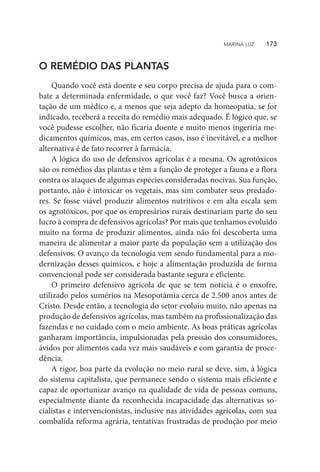 O REMÉDIO DAS PLANTAS
Quando você está doente e seu corpo precisa de ajuda para o com-
bate a determinada enfermidade, o que você faz? Você busca a orien-
tação de um médico e, a menos que seja adepto da homeopatia, se for
indicado, receberá a receita do remédio mais adequado. É lógico que, se
você pudesse escolher, não ficaria doente e muito menos ingeriria me-
dicamentos químicos, mas, em certos casos, isso é inevitável, e a melhor
alternativa é de fato recorrer à farmácia.
A lógica do uso de defensivos agrícolas é a mesma. Os agrotóxicos
são os remédios das plantas e têm a função de proteger a fauna e a flora
contra os ataques de algumas espécies consideradas nocivas. Sua função,
portanto, não é intoxicar os vegetais, mas sim combater seus predado-
res. Se fosse viável produzir alimentos nutritivos e em alta escala sem
os agrotóxicos, por que os empresários rurais destinariam parte do seu
lucro à compra de defensivos agrícolas? Por mais que tenhamos evoluído
muito na forma de produzir alimentos, ainda não foi descoberta uma
maneira de alimentar a maior parte da população sem a utilização dos
defensivos. O avanço da tecnologia vem sendo fundamental para a mo-
dernização desses químicos, e hoje a alimentação produzida de forma
convencional pode ser considerada bastante segura e eficiente.
O primeiro defensivo agrícola de que se tem notícia é o enxofre,
utilizado pelos sumérios na Mesopotâmia cerca de 2.500 anos antes de
Cristo. Desde então, a tecnologia do setor evoluiu muito, não apenas na
produção de defensivos agrícolas, mas também na profissionalização das
fazendas e no cuidado com o meio ambiente. As boas práticas agrícolas
ganharam importância, impulsionadas pela pressão dos consumidores,
ávidos por alimentos cada vez mais saudáveis e com garantia de proce-
dência.
A rigor, boa parte da evolução no meio rural se deve, sim, à lógica
do sistema capitalista, que permanece sendo o sistema mais eficiente e
capaz de oportunizar avanço na qualidade de vida de pessoas comuns,
especialmente diante da reconhecida incapacidade das alternativas so-
cialistas e intervencionistas, inclusive nas atividades agrícolas, com sua
combalida reforma agrária, tentativas frustradas de produção por meio
MARINA LUZ    173
 