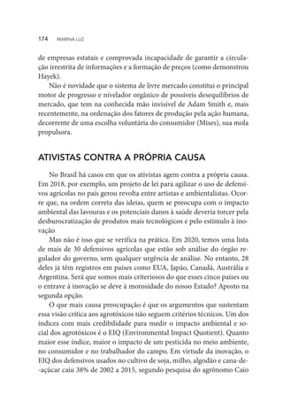 de empresas estatais e comprovada incapacidade de garantir a circula-
ção irrestrita de informações e a formação de preços (como demonstrou
Hayek).
Não é novidade que o sistema de livre mercado constitui o principal
motor de progresso e nivelador orgânico de possíveis desequilíbrios de
mercado, que tem na conhecida mão invisível de Adam Smith e, mais
recentemente, na ordenação dos fatores de produção pela ação humana,
decorrente de uma escolha voluntária do consumidor (Mises), sua mola
propulsora.
ATIVISTAS CONTRA A PRÓPRIA CAUSA
No Brasil há casos em que os ativistas agem contra a própria causa.
Em 2018, por exemplo, um projeto de lei para agilizar o uso de defensi-
vos agrícolas no país gerou revolta entre artistas e ambientalistas. Ocor-
re que, na ordem correta das ideias, quem se preocupa com o impacto
ambiental das lavouras e os potenciais danos à saúde deveria torcer pela
desburocratização de produtos mais tecnológicos e pelo estímulo à ino-
vação
Mas não é isso que se verifica na prática. Em 2020, temos uma lista
de mais de 30 defensivos agrícolas que estão sob análise do órgão re-
gulador do governo, sem qualquer urgência de análise. No entanto, 28
deles já têm registros em países como EUA, Japão, Canadá, Austrália e
Argentina. Será que somos mais criteriosos do que esses cinco países ou
o entrave à inovação se deve à morosidade do nosso Estado? Aposto na
segunda opção.
O que mais causa preocupação é que os argumentos que sustentam
essa visão crítica aos agrotóxicos não seguem critérios técnicos. Um dos
índices com mais credibilidade para medir o impacto ambiental e so-
cial dos agrotóxicos é o EIQ (Environmental Impact Quotient). Quanto
maior esse índice, maior o impacto de um pesticida no meio ambiente,
no consumidor e no trabalhador do campo. Em virtude da inovação, o
EIQ dos defensivos usados no cultivo de soja, milho, algodão e cana-de-
-açúcar caiu 38% de 2002 a 2015, segundo pesquisa do agrônomo Caio
174  MARINA LUZ
 