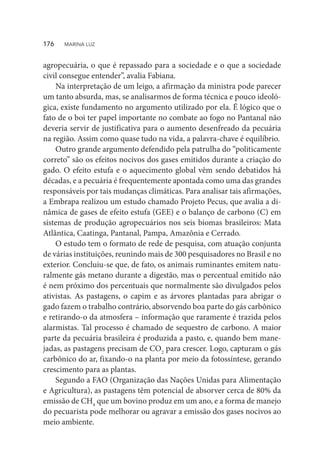 agropecuária, o que é repassado para a sociedade e o que a sociedade
civil consegue entender”, avalia Fabiana.
Na interpretação de um leigo, a afirmação da ministra pode parecer
um tanto absurda, mas, se analisarmos de forma técnica e pouco ideoló-
gica, existe fundamento no argumento utilizado por ela. É lógico que o
fato de o boi ter papel importante no combate ao fogo no Pantanal não
deveria servir de justificativa para o aumento desenfreado da pecuária
na região. Assim como quase tudo na vida, a palavra-chave é equilíbrio.
Outro grande argumento defendido pela patrulha do “politicamente
correto” são os efeitos nocivos dos gases emitidos durante a criação do
gado. O efeito estufa e o aquecimento global vêm sendo debatidos há
décadas, e a pecuária é frequentemente apontada como uma das grandes
responsáveis por tais mudanças climáticas. Para analisar tais afirmações,
a Embrapa realizou um estudo chamado Projeto Pecus, que avalia a di-
nâmica de gases de efeito estufa (GEE) e o balanço de carbono (C) em
sistemas de produção agropecuários nos seis biomas brasileiros: Mata
Atlântica, Caatinga, Pantanal, Pampa, Amazônia e Cerrado.
O estudo tem o formato de rede de pesquisa, com atuação conjunta
de várias instituições, reunindo mais de 300 pesquisadores no Brasil e no
exterior. Concluiu-se que, de fato, os animais ruminantes emitem natu-
ralmente gás metano durante a digestão, mas o percentual emitido não
é nem próximo dos percentuais que normalmente são divulgados pelos
ativistas. As pastagens, o capim e as árvores plantadas para abrigar o
gado fazem o trabalho contrário, absorvendo boa parte do gás carbônico
e retirando-o da atmosfera – informação que raramente é trazida pelos
alarmistas. Tal processo é chamado de sequestro de carbono. A maior
parte da pecuária brasileira é produzida a pasto, e, quando bem mane-
jadas, as pastagens precisam de CO2
para crescer. Logo, capturam o gás
carbônico do ar, fixando-o na planta por meio da fotossíntese, gerando
crescimento para as plantas.
Segundo a FAO (Organização das Nações Unidas para Alimentação
e Agricultura), as pastagens têm potencial de absorver cerca de 80% da
emissão de CH4
que um bovino produz em um ano, e a forma de manejo
do pecuarista pode melhorar ou agravar a emissão dos gases nocivos ao
meio ambiente.
176  MARINA LUZ
 