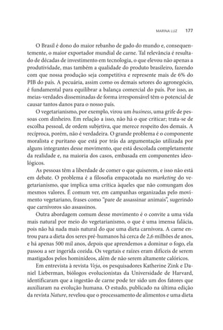 O Brasil é dono do maior rebanho de gado do mundo e, consequen-
temente, o maior exportador mundial de carne. Tal relevância é resulta-
do de décadas de investimento em tecnologia, o que elevou não apenas a
produtividade, mas também a qualidade do produto brasileiro, fazendo
com que nossa produção seja competitiva e represente mais de 6% do
PIB do país. A pecuária, assim como os demais setores do agronegócio,
é fundamental para equilibrar a balança comercial do país. Por isso, as
meias-verdades disseminadas de forma irresponsável têm o potencial de
causar tantos danos para o nosso país.
O vegetarianismo, por exemplo, virou um business, uma grife de pes-
soas com dinheiro. Em relação a isso, não há o que criticar; trata-se de
escolha pessoal, de ordem subjetiva, que merece respeito dos demais. A
recíproca, porém, não é verdadeira. O grande problema é o componente
moralista e puritano que está por trás da argumentação utilizada por
alguns integrantes desse movimento, que está descolada completamente
da realidade e, na maioria dos casos, embasada em componentes ideo-
lógicos.
As pessoas têm a liberdade de comer o que quiserem, e isso não está
em debate. O problema é a filosofia empacotada no marketing do ve-
getarianismo, que implica uma crítica àqueles que não comungam dos
mesmos valores. É comum ver, em campanhas organizadas pelo movi-
mento vegetariano, frases como “pare de assassinar animais”, sugerindo
que carnívoros são assassinos.
Outra abordagem comum desse movimento é o convite a uma vida
mais natural por meio do vegetarianismo, o que é uma imensa falácia,
pois não há nada mais natural do que uma dieta carnívora. A carne en-
trou para a dieta dos seres pré-humanos há cerca de 2,6 milhões de anos,
e há apenas 500 mil anos, depois que aprendemos a dominar o fogo, ela
passou a ser ingerida cozida. Os vegetais e raízes eram difíceis de serem
mastigados pelos hominídeos, além de não serem altamente calóricos.
Em entrevista à revista Veja, os pesquisadores Katherine Zink e Da-
niel Lieberman, biólogos evolucionistas da Universidade de Harvard,
identificaram que a ingestão de carne pode ter sido um dos fatores que
auxiliaram na evolução humana. O estudo, publicado na última edição
da revista Nature, revelou que o processamento de alimentos e uma dieta
MARINA LUZ    177
 