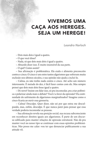 VIVEMOS UMA
CAÇA AOS HEREGES.
SEJA UM HEREGE!
Leandro Narloch
– Dois mais dois é igual a quatro.
– O que você disse?
– Nada, só que dois mais dois é igual a quatro.
– Absurdo dizer isso. É muito insensível da sua parte.
– O quê? Como assim?
– Sua afirmação é problemática. Ela exala e alimenta preconceito
contra o cinco. O cinco é um entre tantos algarismos que sofreram muita
exclusão nos últimos séculos, e sua opinião não ajuda a incluí-lo.
– Calma, eu não tenho nada contra o cinco. Até acho um número
interessante. É metade do dez, é fácil fazer contas com ele. Mas sempre
pensei que dois mais dois fosse igual a quatro.
– De novo? Insiste em falar isso, só pra incomodar, pra criar polêmi-
ca e polarizar ainda mais o debate? Você é a favor da opressão? Da conti-
nuidade do sofrimento de algarismos marginalizados? Imagine como o
cinco ficaria ao ouvir essa grosseria.
– Calma! Desculpe. Quer dizer, não sei por que estou me descul-
pando, mas, enfim, desculpe. É que nunca parei para pensar que essa
verdade poderia incomodar as pessoas.
– Sua afirmação revela sua posição social, sua recusa subconsciente
em reconhecer direitos iguais aos algarismos. É parte de um discur-
so edificado para manter relações de opressão estrutural. Não dá pra
manter você no nosso tipo se continuar com essas opiniões problemá-
ticas. Não posso me calar: vou ter que denunciar publicamente a sua
atitude vil.
 