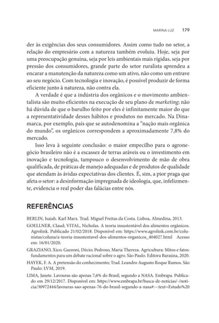 der às exigências dos seus consumidores. Assim como tudo no setor, a
relação do empresário com a natureza também evoluiu. Hoje, seja por
uma preocupação genuína, seja por leis ambientais mais rígidas, seja por
pressão dos consumidores, grande parte do setor ruralista aprendeu a
encarar a manutenção da natureza como um ativo, não como um entrave
ao seu negócio. Com tecnologia e inovação, é possível produzir de forma
eficiente junto à natureza, não contra ela.
A verdade é que a indústria dos orgânicos e o movimento ambien-
talista são muito eficientes na execução de seu plano de marketing; não
há dúvida de que o barulho feito por eles é infinitamente maior do que
a representatividade desses hábitos e produtos no mercado. Na Dina-
marca, por exemplo, país que se autodenomina a “nação mais orgânica
do mundo”, os orgânicos correspondem a aproximadamente 7,8% do
mercado.
Isso leva à seguinte conclusão: o maior empecilho para o agrone-
gócio brasileiro não é a escassez de terras aráveis ou o investimento em
inovação e tecnologia, tampouco o desenvolvimento de mão de obra
qualificada, de práticas de manejo adequadas e de produtos de qualidade
que atendam às ávidas expectativas dos clientes. É, sim, a pior praga que
afeta o setor: a desinformação impregnada de ideologia, que, infelizmen-
te, evidencia o real poder das falácias entre nós.
REFERÊNCIAS
BERLIN, Isaiah. Karl Marx. Trad. Miguel Freitas da Costa. Lisboa, Almedina, 2013.
GOELLNER, Claud; VITAL, Nicholas. A teoria insustentável dos alimentos orgânicos.
Agrolink. Publicado 21/02/2018. Disponível em: https://www.agrolink.com.br/colu-
nistas/coluna/a-teoria-insustentavel-dos-alimentos-organicos_404027.html Acesso
em: 16/01/2020.
GRAZIANO, Xico; Gazzoni, Décio; Pedroso, Maria Thereza. Agricultura: Mitos e fatos:
fundamentos para um debate racional sobre o agro. São Paulo. Editora Baraúna, 2020.
HAYEK, F. A. A pretensão do conhecimento; Trad. Leandro Augusto Roque Ramos. São
Paulo: LVM, 2019.
LIMA, Janete. Lavouras são apenas 7,6% do Brasil, segundo a NASA. Embrapa. Publica-
do em 29/12/2017. Disponível em: https://www.embrapa.br/busca-de-noticias/-/noti-
cia/30972444/lavouras-sao-apenas-76-do-brasil-segundo-a-nasa#:~:text=Estudo%20
MARINA LUZ    179
 