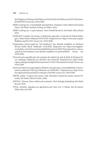 da%20agência%20espacial%20dos,território%20com%20lavouras%2C%20soman-
do%2063.994 Acesso em: 16/01/2020
MISES, Ludwig von. A mentalidade anticapitalista. Tradução: Carlos Alberto dos Santos
Abreu. São Paulo: Instituto Ludwig von Mises, 2010.
MISES, Ludwig von. A ação humana. Trad. Donald Stewart Jr. São Paulo: Mises Brasil,
2010.
NARLOCH, Leandro. Os artistas, os defensivos agrícolas e a máxima de Nelson Rodri-
gues. Mises Brasil. Publicado 03/07/2018. Disponível em: https://www.mises.org.br/
BlogPost.aspx?id=2914 Acesso em: 16/01/2020.
Pesquisadora reforça papel do “boi bombeiro”, mas defende equilíbrio no Pantanal.
Revista Globo Rural. Publicado 13/10/2020. Disponível em: https://revistaglobo-
rural.globo.com/Noticias/Sustentabilidade/noticia/2020/10/pesquisadora-reforca-
-papel-do-boi-bombeiro-mas-defende-equilibrio-no-pantanal.html Acesso em:
16/01/2020.
Protocolo para quantificação dos estoques de carbono do solo da Rede de Pesquisa Pe-
cus. Embrapa. Publicado em: 06/2014. São Carlos/SP. Disponível em: https://ainfo.
cnptia.embrapa.br/digital/bitstream/item/117416/1/Documentos116.pdf Acesso em:
16/01/2020
Setores produtivos do agronegócio debatem inovação para a sustentabilidade socioeco-
nômica ambiental. FAO.org. Publicado em: 06/09/2017. Disponível em: http://www.
fao.org/brasil/noticias/detail-events/pt/c/1035189/ Acesso em: 16/01/2020
SMITH, Adam. A riqueza das nações. Trad. Alexandre Amaral dos Santos. Eunice Os-
trenky. São Paulo: Martins Fontes, 2020.
SOWELL, Thomas. Fatos e falácias da economia. Trad. Rodrigo Sardenberg. São Paulo:
Record, 2018.
VITAL, Nicholas. Agradeça aos agrotóxicos por estar vivo. 3ª Edição. Rio de Janeiro.
Editora Record, 2018.
180  MARINA LUZ
 