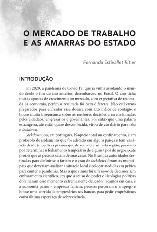 O MERCADO DE TRABALHO
E AS AMARRAS DO ESTADO
Fernanda Estivallet Ritter
INTRODUÇÃO
Em 2020, a pandemia de Covid-19, que já vinha assolando o mun-
do desde o fim do ano anterior, desembarcou no Brasil. O ano tinha
muitas apostas de crescimento no mercado, com expectativa de retoma-
da da economia, porém o resultado foi bem diferente. Não estávamos
preparados para enfrentar essa doença com alto índice de contágio, e
houve muita insegurança sobre as melhores decisões a serem tomadas
pelos cidadãos, empresários e governantes. Foi então que uma palavra
estrangeira, até então quase desconhecida, virou de uso diário para nós:
o lockdown.
Lockdown, ou, em português, bloqueio total ou confinamento, é um
protocolo de isolamento que foi adotado em alguns países e tem variá-
veis, desde impedir as pessoas que deixem determinada região, passando
por determinar o fechamento temporário de alguns tipos de negócio, até
proibir que as pessoas saiam de suas casas. No Brasil, as autoridades des-
tinadas para definir se o fariam e o grau de lockdown foram as munici-
pais, que deveriam analisar a situação local e colocar medidas em prática
para conter a pandemia. Mas o que vimos foi um show de decisões sem
embasamento científico, em que o abuso do poder e ideologias políticas
dominaram esse momento extremamente delicado. Ficamos em casa, e
a economia parou – empresas faliram, pessoas perderam o emprego e
houve uma corrida de empresários aos bancos para pedir empréstimos
como última esperança de sobrevivência.
 