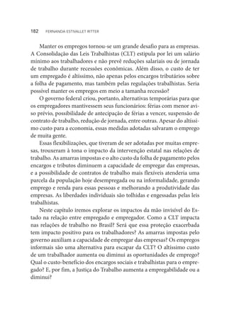 Manter os empregos tornou-se um grande desafio para as empresas.
A Consolidação das Leis Trabalhistas (CLT) estipula por lei um salário
mínimo aos trabalhadores e não prevê reduções salariais ou de jornada
de trabalho durante recessões econômicas. Além disso, o custo de ter
um empregado é altíssimo, não apenas pelos encargos tributários sobre
a folha de pagamento, mas também pelas regulações trabalhistas. Seria
possível manter os empregos em meio a tamanha recessão?
O governo federal criou, portanto, alternativas temporárias para que
os empregadores mantivessem seus funcionários: férias com menor avi-
so prévio, possibilidade de antecipação de férias a vencer, suspensão de
contrato de trabalho, redução de jornada, entre outras. Apesar do altíssi-
mo custo para a economia, essas medidas adotadas salvaram o emprego
de muita gente.
Essas flexibilizações, que tiveram de ser adotadas por muitas empre-
sas, trouxeram à tona o impacto da intervenção estatal nas relações de
trabalho. As amarras impostas e o alto custo da folha de pagamento pelos
encargos e tributos diminuem a capacidade de empregar das empresas,
e a possibilidade de contratos de trabalho mais flexíveis atenderia uma
parcela da população hoje desempregada ou na informalidade, gerando
emprego e renda para essas pessoas e melhorando a produtividade das
empresas. As liberdades individuais são tolhidas e engessadas pelas leis
trabalhistas.
Neste capítulo iremos explorar os impactos da mão invisível do Es-
tado na relação entre empregado e empregador. Como a CLT impacta
nas relações de trabalho no Brasil? Será que essa proteção exacerbada
tem impacto positivo para os trabalhadores? As amarras impostas pelo
governo auxiliam a capacidade de empregar das empresas? Os empregos
informais são uma alternativa para escapar da CLT? O altíssimo custo
de um trabalhador aumenta ou diminui as oportunidades de emprego?
Qual o custo-benefício dos encargos sociais e trabalhistas para o empre-
gado? E, por fim, a Justiça do Trabalho aumenta a empregabilidade ou a
diminui?
182  FERNANDA ESTIVALLET RITTER
 