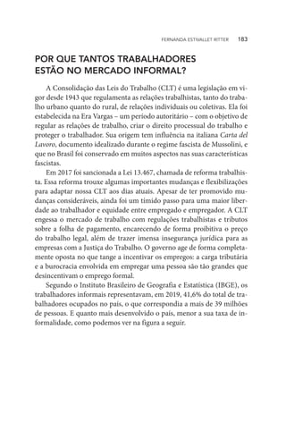 POR QUE TANTOS TRABALHADORES
ESTÃO NO MERCADO INFORMAL?
A Consolidação das Leis do Trabalho (CLT) é uma legislação em vi-
gor desde 1943 que regulamenta as relações trabalhistas, tanto do traba-
lho urbano quanto do rural, de relações individuais ou coletivas. Ela foi
estabelecida na Era Vargas – um período autoritário – com o objetivo de
regular as relações de trabalho, criar o direito processual do trabalho e
proteger o trabalhador. Sua origem tem influência na italiana Carta del
Lavoro, documento idealizado durante o regime fascista de Mussolini, e
que no Brasil foi conservado em muitos aspectos nas suas características
fascistas.
Em 2017 foi sancionada a Lei 13.467, chamada de reforma trabalhis-
ta. Essa reforma trouxe algumas importantes mudanças e flexibilizações
para adaptar nossa CLT aos dias atuais. Apesar de ter promovido mu-
danças consideráveis, ainda foi um tímido passo para uma maior liber-
dade ao trabalhador e equidade entre empregado e empregador. A CLT
engessa o mercado de trabalho com regulações trabalhistas e tributos
sobre a folha de pagamento, encarecendo de forma proibitiva o preço
do trabalho legal, além de trazer imensa insegurança jurídica para as
empresas com a Justiça do Trabalho. O governo age de forma completa-
mente oposta no que tange a incentivar os empregos: a carga tributária
e a burocracia envolvida em empregar uma pessoa são tão grandes que
desincentivam o emprego formal.
Segundo o Instituto Brasileiro de Geografia e Estatística (IBGE), os
trabalhadores informais representavam, em 2019, 41,6% do total de tra-
balhadores ocupados no país, o que correspondia a mais de 39 milhões
de pessoas. E quanto mais desenvolvido o país, menor a sua taxa de in-
formalidade, como podemos ver na figura a seguir.
FERNANDA ESTIVALLET RITTER   183
 