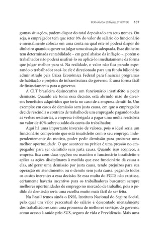 gumas situações, podem dispor do total depositado em seus nomes. Ou
seja, o empregador tem que reter 8% do valor do salário do funcionário
e mensalmente colocar em uma conta na qual este só poderá dispor do
dinheiro quando o governo julgar uma situação adequada. Esse dinheiro
tem determinada rentabilidade – em geral abaixo da inflação –, porém o
trabalhador não poderá usufruí-lo ou aplicá-lo imediatamente da forma
que julgar melhor para si. Na realidade, o valor não fica parado espe-
rando o trabalhador sacá-lo: ele é direcionado para um fundo bilionário
administrado pela Caixa Econômica Federal para financiar programas
de habitação e projetos de infraestrutura do governo. É uma forma fácil
de financiamento para o governo.
A CLT brasileira desincentiva um funcionário insatisfeito a pedir
demissão. Quando ele toma essa decisão, está abrindo mão de diver-
sos benefícios adquiridos que teria no caso de a empresa demiti-lo. Um
exemplo: em casos de demissão sem justa causa, em que o empregador
decide rescindir o contrato de trabalho de um empregado pagando todas
as verbas rescisórias, a empresa é obrigada a pagar uma multa rescisória
no valor de 40% sobre o saldo da conta do trabalhador.
Aqui há uma importante inversão de valores, pois o ideal seria um
funcionário competente que está insatisfeito com o seu emprego, inde-
pendentemente do motivo, poder pedir demissão para procurar uma
melhor oportunidade. O que acontece na prática é uma pressão no em-
pregador para ser demitido sem justa causa. Quando isso acontece, a
empresa fica com duas opções: ou mantém o funcionário insatisfeito e
aplica as ações disciplinares à medida que esse funcionário dá causa a
elas, até gerar uma demissão por justa causa, tendo prejuízos para sua
operação ou atendimento; ou o demite sem justa causa, pagando todos
os custos inerentes a essa decisão. Se essa multa do FGTS não existisse,
certamente haveria incentivo para os trabalhadores buscarem sempre
melhores oportunidades de emprego no mercado de trabalho, pois o pe-
dido de demissão seria uma escolha muito mais fácil de ser feita.
No Brasil temos ainda o INSS, Instituto Nacional do Seguro Social,
pelo qual um valor percentual do salário é descontado mensalmente
dos trabalhadores com uma promessa de melhores serviços do governo,
como acesso à saúde pelo SUS, seguro de vida e Previdência. Mais uma
FERNANDA ESTIVALLET RITTER   187
 