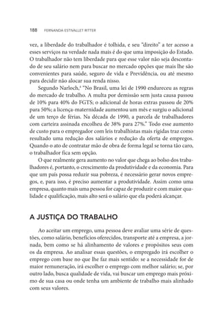 vez, a liberdade do trabalhador é tolhida, e seu “direito” a ter acesso a
esses serviços na verdade nada mais é do que uma imposição do Estado.
O trabalhador não tem liberdade para que esse valor não seja desconta-
do de seu salário nem para buscar no mercado opções que mais lhe são
convenientes para saúde, seguro de vida e Previdência, ou até mesmo
para decidir não alocar sua renda nisso.
Segundo Narloch,4
“No Brasil, uma lei de 1990 endureceu as regras
do mercado de trabalho. A multa por demissão sem justa causa passou
de 10% para 40% do FGTS; o adicional de horas extras passou de 20%
para 50%; a licença-maternidade aumentou um mês e surgiu o adicional
de um terço de férias. Na década de 1990, a parcela de trabalhadores
com carteira assinada encolheu de 38% para 27%.” Todo esse aumento
de custo para o empregador com leis trabalhistas mais rígidas traz como
resultado uma redução dos salários e redução da oferta de empregos.
Quando o ato de contratar mão de obra de forma legal se torna tão caro,
o trabalhador fica sem opção.
O que realmente gera aumento no valor que chega ao bolso dos traba-
lhadores é, portanto, o crescimento da produtividade e da economia. Para
que um país possa reduzir sua pobreza, é necessário gerar novos empre-
gos, e, para isso, é preciso aumentar a produtividade. Assim como uma
empresa, quanto mais uma pessoa for capaz de produzir e com maior qua-
lidade e qualificação, mais alto será o salário que ela poderá alcançar.
A JUSTIÇA DO TRABALHO
Ao aceitar um emprego, uma pessoa deve avaliar uma série de ques-
tões, como salário, benefícios oferecidos, transporte até a empresa, a jor-
nada, bem como se há alinhamento de valores e propósitos seus com
os da empresa. Ao analisar essas questões, o empregado irá escolher o
emprego com base no que lhe faz mais sentido: se a necessidade for de
maior remuneração, irá escolher o emprego com melhor salário; se, por
outro lado, busca qualidade de vida, vai buscar um emprego mais próxi-
mo de sua casa ou onde tenha um ambiente de trabalho mais alinhado
com seus valores.
188  FERNANDA ESTIVALLET RITTER
 