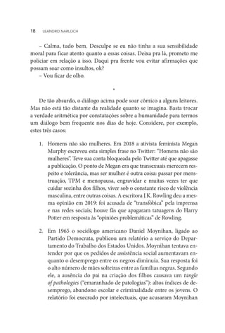 – Calma, tudo bem. Desculpe se eu não tinha a sua sensibilidade
moral para ficar atento quanto a essas coisas. Deixa pra lá, prometo me
policiar em relação a isso. Daqui pra frente vou evitar afirmações que
possam soar como insultos, ok?
– Vou ficar de olho.
*
De tão absurdo, o diálogo acima pode soar cômico a alguns leitores.
Mas não está tão distante da realidade quanto se imagina. Basta trocar
a verdade aritmética por constatações sobre a humanidade para termos
um diálogo bem frequente nos dias de hoje. Considere, por exemplo,
estes três casos:
1.	 Homens não são mulheres. Em 2018 a ativista feminista Megan
Murphy escreveu esta simples frase no Twitter: “Homens não são
mulheres”. Teve sua conta bloqueada pelo Twitter até que apagasse
a publicação. O ponto de Megan era que transexuais merecem res-
peito e tolerância, mas ser mulher é outra coisa: passar por mens-
truação, TPM e menopausa, engravidar e muitas vezes ter que
cuidar sozinha dos filhos, viver sob o constante risco de violência
masculina, entre outras coisas. A escritora J.K. Rowling deu a mes-
ma opinião em 2019: foi acusada de “transfóbica” pela imprensa
e nas redes sociais; houve fãs que apagaram tatuagens do Harry
Potter em resposta às “opiniões problemáticas” de Rowling.
2.	 Em 1965 o sociólogo americano Daniel Moynihan, ligado ao
Partido Democrata, publicou um relatório a serviço do Depar-
tamento do Trabalho dos Estados Unidos. Moynihan tentava en-
tender por que os pedidos de assistência social aumentavam en-
quanto o desemprego entre os negros diminuía. Sua resposta foi
o alto número de mães solteiras entre as famílias negras. Segundo
ele, a ausência do pai na criação dos filhos causava um tangle
of pathologies (“emaranhado de patologias”): altos índices de de-
semprego, abandono escolar e criminalidade entre os jovens. O
relatório foi execrado por intelectuais, que acusaram Moynihan
18  LEANDRO NARLOCH
 