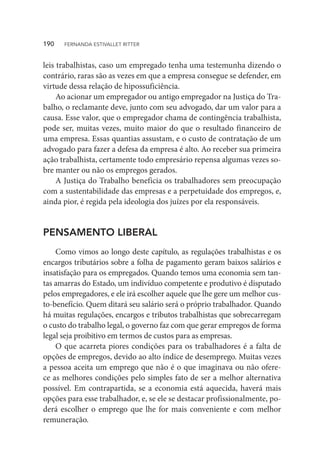 leis trabalhistas, caso um empregado tenha uma testemunha dizendo o
contrário, raras são as vezes em que a empresa consegue se defender, em
virtude dessa relação de hipossuficiência.
Ao acionar um empregador ou antigo empregador na Justiça do Tra-
balho, o reclamante deve, junto com seu advogado, dar um valor para a
causa. Esse valor, que o empregador chama de contingência trabalhista,
pode ser, muitas vezes, muito maior do que o resultado financeiro de
uma empresa. Essas quantias assustam, e o custo de contratação de um
advogado para fazer a defesa da empresa é alto. Ao receber sua primeira
ação trabalhista, certamente todo empresário repensa algumas vezes so-
bre manter ou não os empregos gerados.
A Justiça do Trabalho beneficia os trabalhadores sem preocupação
com a sustentabilidade das empresas e a perpetuidade dos empregos, e,
ainda pior, é regida pela ideologia dos juízes por ela responsáveis.
PENSAMENTO LIBERAL
Como vimos ao longo deste capítulo, as regulações trabalhistas e os
encargos tributários sobre a folha de pagamento geram baixos salários e
insatisfação para os empregados. Quando temos uma economia sem tan-
tas amarras do Estado, um indivíduo competente e produtivo é disputado
pelos empregadores, e ele irá escolher aquele que lhe gere um melhor cus-
to-benefício. Quem ditará seu salário será o próprio trabalhador. Quando
há muitas regulações, encargos e tributos trabalhistas que sobrecarregam
o custo do trabalho legal, o governo faz com que gerar empregos de forma
legal seja proibitivo em termos de custos para as empresas.
O que acarreta piores condições para os trabalhadores é a falta de
opções de empregos, devido ao alto índice de desemprego. Muitas vezes
a pessoa aceita um emprego que não é o que imaginava ou não ofere-
ce as melhores condições pelo simples fato de ser a melhor alternativa
possível. Em contrapartida, se a economia está aquecida, haverá mais
opções para esse trabalhador, e, se ele se destacar profissionalmente, po-
derá escolher o emprego que lhe for mais conveniente e com melhor
remuneração.
190  FERNANDA ESTIVALLET RITTER
 