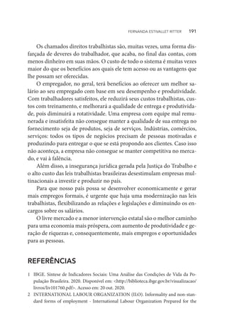 Os chamados direitos trabalhistas são, muitas vezes, uma forma dis-
farçada de deveres do trabalhador, que acaba, no final das contas, com
menos dinheiro em suas mãos. O custo de todo o sistema é muitas vezes
maior do que os benefícios aos quais ele tem acesso ou as vantagens que
lhe possam ser oferecidas.
O empregador, no geral, terá benefícios ao oferecer um melhor sa-
lário ao seu empregado com base em seu desempenho e produtividade.
Com trabalhadores satisfeitos, ele reduzirá seus custos trabalhistas, cus-
tos com treinamento, e melhorará a qualidade de entrega e produtivida-
de, pois diminuirá a rotatividade. Uma empresa com equipe mal remu-
nerada e insatisfeita não consegue manter a qualidade de sua entrega no
fornecimento seja de produtos, seja de serviços. Indústrias, comércios,
serviços: todos os tipos de negócios precisam de pessoas motivadas e
produzindo para entregar o que se está propondo aos clientes. Caso isso
não aconteça, a empresa não consegue se manter competitiva no merca-
do, e vai à falência.
Além disso, a insegurança jurídica gerada pela Justiça do Trabalho e
o alto custo das leis trabalhistas brasileiras desestimulam empresas mul-
tinacionais a investir e produzir no país.
Para que nosso país possa se desenvolver economicamente e gerar
mais empregos formais, é urgente que haja uma modernização nas leis
trabalhistas, flexibilizando as relações e legislações e diminuindo os en-
cargos sobre os salários.
O livre mercado e a menor intervenção estatal são o melhor caminho
para uma economia mais próspera, com aumento de produtividade e ge-
ração de riquezas e, consequentemente, mais empregos e oportunidades
para as pessoas.
REFERÊNCIAS
1	 IBGE. Síntese de Indicadores Sociais: Uma Análise das Condições de Vida da Po-
pulação Brasileira. 2020. Disponível em: <http://biblioteca.ibge.gov.br/visualizacao/
livros/liv101760.pdf>. Acesso em: 20 out. 2020.
2	 INTERNATIONAL LABOUR ORGANIZATION (ILO). Informality and non-stan-
dard forms of employment - International Labour Organization Prepared for the
FERNANDA ESTIVALLET RITTER   191
 