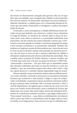 até mesmo ser ilusoriamente carregado pelo governo. Mas isso só quer
dizer que, na realidade, seria carregado pelo cidadão (o único provedor
dos recursos estatais). De financiador espontâneo em trocas fundamen-
talmente voluntárias, o cidadão passa a ser o financiador forçado de de-
cisões que não tomou, financiando a contragosto o confisco do próprio
poder de decisão.
O mercado e, como consequência, o cidadão dificilmente foram dei-
xados em paz para defender seus interesses e realizar trocas voluntárias
ao longo da história. As tentativas de controle sobre as forças de mer-
cado, assim como sobre os interesses e as prioridades individuais mais
particulares, são tão comuns que somos induzidos a pensar que a inter-
venção é essencial, quando na verdade é uma forma maquiada de ataque
à livre-iniciativa econômica e ao pensamento individual. Também não
podemos ser ingênuos a ponto de desconsiderar que, como não são raras
as vezes em que as decisões estatais estão pautadas em interesses perver-
sos, não são raras as vezes em que o interesse individual do cidadão é
sobreposto simplesmente pelo interesse individual das autoridades. Para
acreditar numa economia de Estado eficiente, é preciso acreditar que
o Estado (que nada mais é do que um grupo de pessoas) é 100% bem-
-intencionado e onisciente – isso quer dizer que as autoridades jamais
têm intenções individuais perversas ou buscam benefícios à custa dos
cidadãos, e que são oniscientes porque tudo sabem sobre todos e tudo
são capazes de prever e controlar. Quanta ingenuidade exige tal crença?
Mesmo supondo-se que as intenções estatais sejam as melhores possí-
veis, tentar controlar o mercado é tentar prever as incontáveis interações
humanas que acontecem a cada instante, é julgar-se capaz de compre-
ender as finalidades e expectativas dessas incontáveis interações melhor
do que as pessoas nelas envolvidas. Não é só tentar mensurar o valor, o
nível de importância e de urgência que a compra de um carro novo tem
para o seu vizinho, recém-divorciado, e para a estudante de 18 anos, que
ainda mora com os pais. Mas tentar impor, através das infindáveis ferra-
mentas de controle que aceitamos existirem, o que julgar melhor para o
“bem comum” nesta troca – e que, direta ou indiretamente, terá impacto
sobre o preço que todos os consumidores terão de pagar (seja no curto,
no médio ou no longo prazo). Num universo em que os indivíduos pas-
194  PATRÍCIA BONAFÉ TURMINA
 