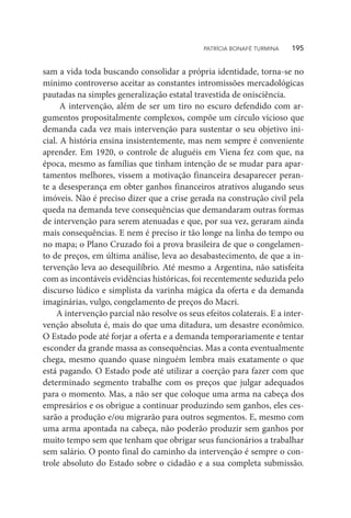 sam a vida toda buscando consolidar a própria identidade, torna-se no
mínimo controverso aceitar as constantes intromissões mercadológicas
pautadas na simples generalização estatal travestida de onisciência.
A intervenção, além de ser um tiro no escuro defendido com ar-
gumentos propositalmente complexos, compõe um círculo vicioso que
demanda cada vez mais intervenção para sustentar o seu objetivo ini-
cial. A história ensina insistentemente, mas nem sempre é conveniente
aprender. Em 1920, o controle de aluguéis em Viena fez com que, na
época, mesmo as famílias que tinham intenção de se mudar para apar-
tamentos melhores, vissem a motivação financeira desaparecer peran-
te a desesperança em obter ganhos financeiros atrativos alugando seus
imóveis. Não é preciso dizer que a crise gerada na construção civil pela
queda na demanda teve consequências que demandaram outras formas
de intervenção para serem atenuadas e que, por sua vez, geraram ainda
mais consequências. E nem é preciso ir tão longe na linha do tempo ou
no mapa; o Plano Cruzado foi a prova brasileira de que o congelamen-
to de preços, em última análise, leva ao desabastecimento, de que a in-
tervenção leva ao desequilíbrio. Até mesmo a Argentina, não satisfeita
com as incontáveis evidências históricas, foi recentemente seduzida pelo
discurso lúdico e simplista da varinha mágica da oferta e da demanda
imaginárias, vulgo, congelamento de preços do Macri.
A intervenção parcial não resolve os seus efeitos colaterais. E a inter-
venção absoluta é, mais do que uma ditadura, um desastre econômico.
O Estado pode até forjar a oferta e a demanda temporariamente e tentar
esconder da grande massa as consequências. Mas a conta eventualmente
chega, mesmo quando quase ninguém lembra mais exatamente o que
está pagando. O Estado pode até utilizar a coerção para fazer com que
determinado segmento trabalhe com os preços que julgar adequados
para o momento. Mas, a não ser que coloque uma arma na cabeça dos
empresários e os obrigue a continuar produzindo sem ganhos, eles ces-
sarão a produção e/ou migrarão para outros segmentos. E, mesmo com
uma arma apontada na cabeça, não poderão produzir sem ganhos por
muito tempo sem que tenham que obrigar seus funcionários a trabalhar
sem salário. O ponto final do caminho da intervenção é sempre o con-
trole absoluto do Estado sobre o cidadão e a sua completa submissão.
PATRÍCIA BONAFÉ TURMINA    195
 