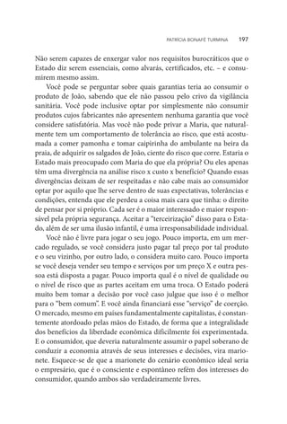 Não serem capazes de enxergar valor nos requisitos burocráticos que o
Estado diz serem essenciais, como alvarás, certificados, etc. – e consu-
mirem mesmo assim.
Você pode se perguntar sobre quais garantias teria ao consumir o
produto de João, sabendo que ele não passou pelo crivo da vigilância
sanitária. Você pode inclusive optar por simplesmente não consumir
produtos cujos fabricantes não apresentem nenhuma garantia que você
considere satisfatória. Mas você não pode privar a Maria, que natural-
mente tem um comportamento de tolerância ao risco, que está acostu-
mada a comer pamonha e tomar caipirinha do ambulante na beira da
praia, de adquirir os salgados de João, ciente do risco que corre. Estaria o
Estado mais preocupado com Maria do que ela própria? Ou eles apenas
têm uma divergência na análise risco x custo x benefício? Quando essas
divergências deixam de ser respeitadas e não cabe mais ao consumidor
optar por aquilo que lhe serve dentro de suas expectativas, tolerâncias e
condições, entenda que ele perdeu a coisa mais cara que tinha: o direito
de pensar por si próprio. Cada ser é o maior interessado e maior respon-
sável pela própria segurança. Aceitar a “terceirização” disso para o Esta-
do, além de ser uma ilusão infantil, é uma irresponsabilidade individual.
Você não é livre para jogar o seu jogo. Pouco importa, em um mer-
cado regulado, se você considera justo pagar tal preço por tal produto
e o seu vizinho, por outro lado, o considera muito caro. Pouco importa
se você deseja vender seu tempo e serviços por um preço X e outra pes-
soa está disposta a pagar. Pouco importa qual é o nível de qualidade ou
o nível de risco que as partes aceitam em uma troca. O Estado poderá
muito bem tomar a decisão por você caso julgue que isso é o melhor
para o “bem comum”. E você ainda financiará esse “serviço” de coerção.
O mercado, mesmo em países fundamentalmente capitalistas, é constan-
temente atordoado pelas mãos do Estado, de forma que a integralidade
dos benefícios da liberdade econômica dificilmente foi experimentada.
E o consumidor, que deveria naturalmente assumir o papel soberano de
conduzir a economia através de seus interesses e decisões, vira mario-
nete. Esquece-se de que a marionete do cenário econômico ideal seria
o empresário, que é o consciente e espontâneo refém dos interesses do
consumidor, quando ambos são verdadeiramente livres.
PATRÍCIA BONAFÉ TURMINA    197
 
