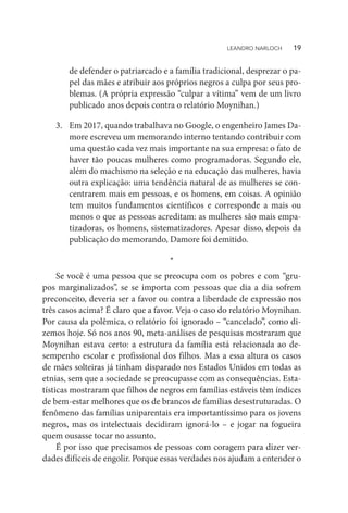 de defender o patriarcado e a família tradicional, desprezar o pa-
pel das mães e atribuir aos próprios negros a culpa por seus pro-
blemas. (A própria expressão “culpar a vítima” vem de um livro
publicado anos depois contra o relatório Moynihan.)
3.	 Em 2017, quando trabalhava no Google, o engenheiro James Da-
more escreveu um memorando interno tentando contribuir com
uma questão cada vez mais importante na sua empresa: o fato de
haver tão poucas mulheres como programadoras. Segundo ele,
além do machismo na seleção e na educação das mulheres, havia
outra explicação: uma tendência natural de as mulheres se con-
centrarem mais em pessoas, e os homens, em coisas. A opinião
tem muitos fundamentos científicos e corresponde a mais ou
menos o que as pessoas acreditam: as mulheres são mais empa-
tizadoras, os homens, sistematizadores. Apesar disso, depois da
publicação do memorando, Damore foi demitido.
*
Se você é uma pessoa que se preocupa com os pobres e com “gru-
pos marginalizados”, se se importa com pessoas que dia a dia sofrem
preconceito, deveria ser a favor ou contra a liberdade de expressão nos
três casos acima? É claro que a favor. Veja o caso do relatório Moynihan.
Por causa da polêmica, o relatório foi ignorado – “cancelado”, como di-
zemos hoje. Só nos anos 90, meta-análises de pesquisas mostraram que
Moynihan estava certo: a estrutura da família está relacionada ao de-
sempenho escolar e profissional dos filhos. Mas a essa altura os casos
de mães solteiras já tinham disparado nos Estados Unidos em todas as
etnias, sem que a sociedade se preocupasse com as consequências. Esta-
tísticas mostraram que filhos de negros em famílias estáveis têm índices
de bem-estar melhores que os de brancos de famílias desestruturadas. O
fenômeno das famílias uniparentais era importantíssimo para os jovens
negros, mas os intelectuais decidiram ignorá-lo – e jogar na fogueira
quem ousasse tocar no assunto.
É por isso que precisamos de pessoas com coragem para dizer ver-
dades difíceis de engolir. Porque essas verdades nos ajudam a entender o
LEANDRO NARLOCH   19
 