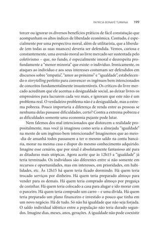 torcer ou ignorar os diversos benefícios práticos de fácil constatação que
acompanham os altos índices de liberdade econômica. Contudo, é espe-
cialmente por uma perspectiva moral, além de utilitarista, que a liberda-
de (em todas as suas nuances) deveria ser defendida. Vemos, curiosa e
constantemente, uma aversão moral ao livre mercado ser sustentada pelo
coletivismo – que, no fundo, é especialmente imoral e desrespeita pro-
fundamente a “menor minoria” que existe: o indivíduo. Ironicamente, os
ataques ao indivíduo e aos seus interesses costumam ser defendidos em
discursos sobre “empatia”, “amor ao próximo” e “igualdade”, estabelecen-
do o storytelling perfeito para convencer os ingênuos bem intencionados
de conceitos fundamentalmente insustentáveis. Os críticos do livre mer-
cado acreditam que ele acentua a desigualdade social, ao deixar livres os
empresários para lucrarem cada vez mais, e ignoram que este não é um
problema real. O verdadeiro problema não é a desigualdade, mas a extre-
ma pobreza. Pouco importaria a diferença de renda entre as pessoas se
nenhuma delas passasse dificuldades, certo? Contra a extrema pobreza e
as dificuldades somente uma economia pujante pode lutar.
Nem falemos dos mal intencionados que distorcem a realidade pro-
positalmente, mas você já imaginou como seria a almejada “igualdade”
na mente de um ingênuo bem intencionado? Imaginemos que ao meio-
-dia de amanhã todos passassem a ter o mesmo saldo na conta bancá-
ria, morar na mesma casa e dispor do mesmo conhecimento adquirido.
Imagine esse cenário, que por sinal é absolutamente fantasioso até para
as ditaduras mais utópicas. Agora aceite que às 12h15 a “igualdade” já
teria terminado. Os indivíduos são diferentes entre si não somente em
recursos e oportunidades, mas em interesses, em prioridades, em habi-
lidades, etc. Às 12h15 há quem teria ficado dormindo. Há quem teria
trocado serviços por dinheiro. Há quem teria preparado almoço para
vender para os demais. Há quem teria comprado almoço por preguiça
de cozinhar. Há quem teria colocado a casa para alugar e ido morar com
o parceiro. Há quem teria comprado um carro – e uma dívida. Há quem
teria preparado um plano financeiro e investido o pouco que tinha em
um novo negócio. Há de tudo. Só não há igualdade que não seja forjada.
O saldo individual idêntico entre a população não teria durado segun-
dos. Imagine dias, meses, anos, gerações. A igualdade não pode coexistir
PATRÍCIA BONAFÉ TURMINA    199
 