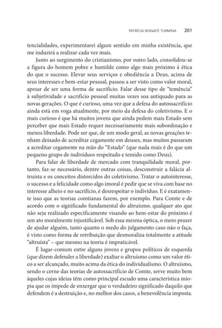 tencialidades, experimentarei algum sentido em minha existência, que
me induzirá a realizar cada vez mais.
Junto ao surgimento do cristianismo, por outro lado, consolidou-se
a figura do homem pobre e humilde como algo mais próximo à ética
do que o sucesso. Elevar seus serviços e obediência a Deus, acima de
seus interesses e bem-estar pessoal, passou a ser visto como valor moral,
apesar de ser uma forma de sacrifício. Falar desse tipo de “temência”
à subjetividade e sacrifício pessoal muitas vezes soa antiquado para as
novas gerações. O que é curioso, uma vez que a defesa do autossacrifício
ainda está em voga atualmente, por meio da defesa do coletivismo. E o
mais curioso é que há muitos jovens que ainda pedem mais Estado sem
perceber que mais Estado requer necessariamente mais subordinação e
menos liberdade. Pode ser que, de um modo geral, as novas gerações te-
nham deixado de acreditar cegamente em deuses, mas muitos passaram
a acreditar cegamente na mão do “Estado” (que nada mais é do que um
pequeno grupo de indivíduos respeitado e temido como Deus).
Para falar de liberdade de mercado com tranquilidade moral, por-
tanto, faz-se necessário, dentre outras coisas, desconstruir a falácia al-
truísta e os conceitos distorcidos do coletivismo. Tratar o autointeresse,
o sucesso e a felicidade como algo imoral é pedir que se viva com base no
interesse alheio e no sacrifício, é desrespeitar o indivíduo. E é exatamen-
te isso que as teorias comtianas fazem, por exemplo. Para Comte e de
acordo com o significado fundamental do altruísmo, qualquer ato que
não seja realizado especificamente visando ao bem-estar do próximo é
um ato moralmente injustificável. Sob essa mesma óptica, o mero prazer
de ajudar alguém, tanto quanto o medo do julgamento caso não o faça,
é visto como forma de retribuição que desmoraliza totalmente a atitude
“altruísta” – que mesmo na teoria é impraticável.
É lugar-comum entre alguns jovens e grupos políticos de esquerda
(que dizem defender a liberdade) exaltar o altruísmo como um valor éti-
co a ser alcançado, muito acima da ética do individualismo. O altruísmo,
sendo o cerne das teorias de autossacrifício de Comte, serve muito bem
àqueles cujas ideias têm como principal escudo uma característica mio-
pia que os impede de enxergar que o verdadeiro significado daquilo que
defendem é a destruição e, no melhor dos casos, a benevolência imposta.
PATRÍCIA BONAFÉ TURMINA    201
 