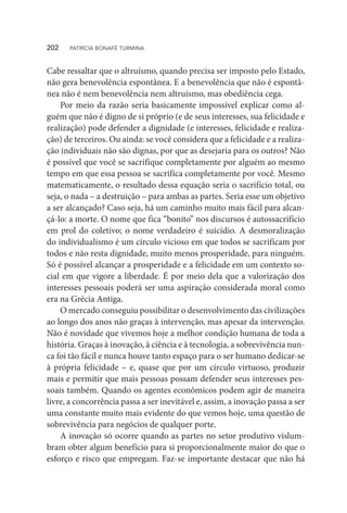 Cabe ressaltar que o altruísmo, quando precisa ser imposto pelo Estado,
não gera benevolência espontânea. E a benevolência que não é espontâ-
nea não é nem benevolência nem altruísmo, mas obediência cega.
Por meio da razão seria basicamente impossível explicar como al-
guém que não é digno de si próprio (e de seus interesses, sua felicidade e
realização) pode defender a dignidade (e interesses, felicidade e realiza-
ção) de terceiros. Ou ainda: se você considera que a felicidade e a realiza-
ção individuais não são dignas, por que as desejaria para os outros? Não
é possível que você se sacrifique completamente por alguém ao mesmo
tempo em que essa pessoa se sacrifica completamente por você. Mesmo
matematicamente, o resultado dessa equação seria o sacrifício total, ou
seja, o nada – a destruição – para ambas as partes. Seria esse um objetivo
a ser alcançado? Caso seja, há um caminho muito mais fácil para alcan-
çá-lo: a morte. O nome que fica “bonito” nos discursos é autossacrifício
em prol do coletivo; o nome verdadeiro é suicídio. A desmoralização
do individualismo é um círculo vicioso em que todos se sacrificam por
todos e não resta dignidade, muito menos prosperidade, para ninguém.
Só é possível alcançar a prosperidade e a felicidade em um contexto so-
cial em que vigore a liberdade. É por meio dela que a valorização dos
interesses pessoais poderá ser uma aspiração considerada moral como
era na Grécia Antiga.
O mercado conseguiu possibilitar o desenvolvimento das civilizações
ao longo dos anos não graças à intervenção, mas apesar da intervenção.
Não é novidade que vivemos hoje a melhor condição humana de toda a
história. Graças à inovação, à ciência e à tecnologia, a sobrevivência nun-
ca foi tão fácil e nunca houve tanto espaço para o ser humano dedicar-se
à própria felicidade – e, quase que por um círculo virtuoso, produzir
mais e permitir que mais pessoas possam defender seus interesses pes-
soais também. Quando os agentes econômicos podem agir de maneira
livre, a concorrência passa a ser inevitável e, assim, a inovação passa a ser
uma constante muito mais evidente do que vemos hoje, uma questão de
sobrevivência para negócios de qualquer porte.
A inovação só ocorre quando as partes no setor produtivo vislum-
bram obter algum benefício para si proporcionalmente maior do que o
esforço e risco que empregam. Faz-se importante destacar que não há
202  PATRÍCIA BONAFÉ TURMINA
 