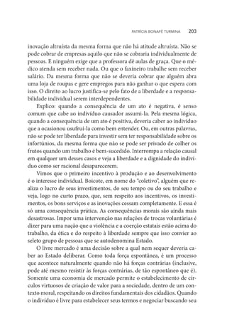 inovação altruísta da mesma forma que não há atitude altruísta. Não se
pode cobrar de empresas aquilo que não se cobraria individualmente de
pessoas. E ninguém exige que a professora dê aulas de graça. Que o mé-
dico atenda sem receber nada. Ou que o faxineiro trabalhe sem receber
salário. Da mesma forma que não se deveria cobrar que alguém abra
uma loja de roupas e gere empregos para não ganhar o que espera com
isso. O direito ao lucro justifica-se pelo fato de a liberdade e a responsa-
bilidade individual serem interdependentes.
Explico: quando a consequência de um ato é negativa, é senso
comum que cabe ao indivíduo causador assumi-la. Pela mesma lógica,
quando a consequência de um ato é positiva, deveria caber ao indivíduo
que a ocasionou usufruí-la como bem entender. Ou, em outras palavras,
não se pode ter liberdade para investir sem ter responsabilidade sobre os
infortúnios, da mesma forma que não se pode ser privado de colher os
frutos quando um trabalho é bem-sucedido. Interrompa a relação causal
em qualquer um desses casos e veja a liberdade e a dignidade do indiví-
duo como ser racional desaparecerem.
Vimos que o primeiro incentivo à produção e ao desenvolvimento
é o interesse individual. Boicote, em nome do “coletivo”, alguém que re-
aliza o lucro de seus investimentos, do seu tempo ou do seu trabalho e
veja, logo no curto prazo, que, sem respeito aos incentivos, os investi-
mentos, os bons serviços e as inovações cessam completamente. E essa é
só uma consequência prática. As consequências morais são ainda mais
desastrosas. Impor uma intervenção nas relações de trocas voluntárias é
dizer para uma nação que a violência e a coerção estatais estão acima do
trabalho, da ética e do respeito à liberdade sempre que isso convier ao
seleto grupo de pessoas que se autodenomina Estado.
O livre mercado é uma decisão sobre a qual nem sequer deveria ca-
ber ao Estado deliberar. Como toda força espontânea, é um processo
que acontece naturalmente quando não há forças contrárias (inclusive,
pode até mesmo resistir às forças contrárias, de tão espontâneo que é).
Somente uma economia de mercado permite o estabelecimento de cír-
culos virtuosos de criação de valor para a sociedade, dentro de um con-
texto moral, respeitando os direitos fundamentais dos cidadãos. Quando
o indivíduo é livre para estabelecer seus termos e negociar buscando seu
PATRÍCIA BONAFÉ TURMINA    203
 
